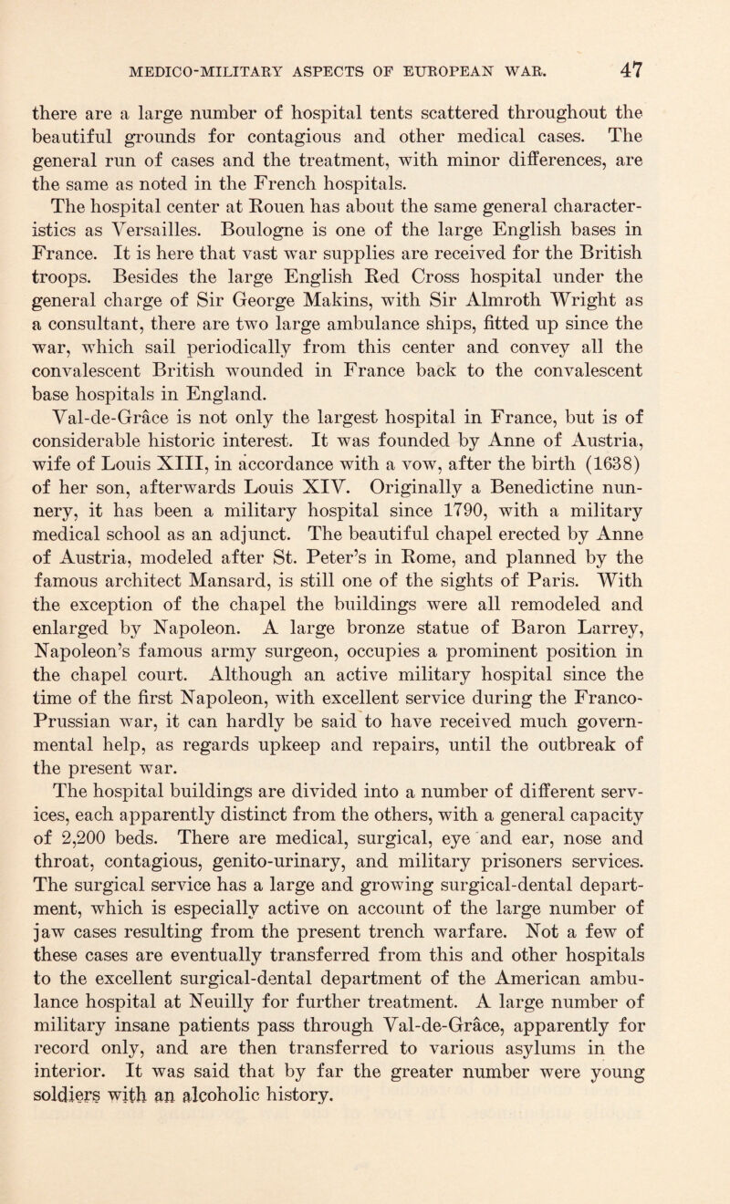 there are a large number of hospital tents scattered throughout the beautiful grounds for contagious and other medical cases. The general run of cases and the treatment, with minor differences, are the same as noted in the French hospitals. The hospital center at Rouen has about the same general character¬ istics as Versailles. Boulogne is one of the large English bases in France. It is here that vast war supplies are received for the British troops. Besides the large English Red Cross hospital under the general charge of Sir George Makins, with Sir Almroth Wright as a consultant, there are two large ambulance ships, fitted up since the war, which sail periodically from this center and convey all the convalescent British wounded in France back to the convalescent base hospitals in England. Val-de-Grace is not only the largest hospital in France, but is of considerable historic interest. It was founded by Anne of Austria, wife of Louis XIII, in accordance with a vow, after the birth (1638) of her son, afterwards Louis XIV. Originally a Benedictine nun¬ nery, it has been a military hospital since 1790, with a military medical school as an adjunct. The beautiful chapel erected by Anne of Austria, modeled after St. Peter’s in Rome, and planned by the famous architect Mansard, is still one of the sights of Paris. With the exception of the chapel the buildings were all remodeled and enlarged by Napoleon. A large bronze statue of Baron Larrey, Napoleon’s famous army surgeon, occupies a prominent position in the chapel court. Although an active military hospital since the time of the first Napoleon, with excellent service during the Franco- Prussian war, it can hardly be said to have received much govern¬ mental help, as regards upkeep and repairs, until the outbreak of the present war. The hospital buildings are divided into a number of different serv¬ ices, each apparently distinct from the others, with a general capacity of 2,200 beds. There are medical, surgical, eye and ear, nose and throat, contagious, genito-urinary, and military prisoners services. The surgical service has a large and growing surgical-dental depart¬ ment, which is especially active on account of the large number of jaw cases resulting from the present trench warfare. Not a few of these cases are eventually transferred from this and other hospitals to the excellent surgical-dental department of the American ambu¬ lance hospital at Neuilly for further treatment. A large number of military insane patients pass through Val-de-Grace, apparently for record only, and are then transferred to various asylums in the interior. It was said that by far the greater number were young soldiers with an alcoholic history.