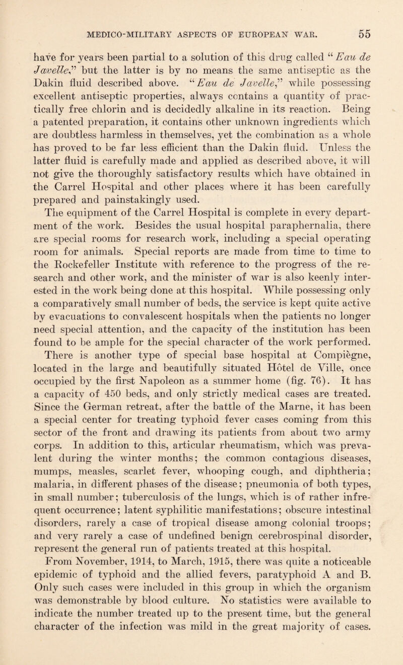 have for years been partial to a solution of this drug called “ Ecm de JewelleE but the latter is by no means the same antiseptic as the Dakin fluid described above. “ Eau de Javelle,” while possessing excellent antiseptic properties, always contains a quantity of prac¬ tically free chlorin and is decidedly alkaline in its reaction. Being a patented preparation, it contains other unknown ingredients which are doubtless harmless in themselves, yet the combination as a whole has proved to be far less efficient than the Dakin fluid. Unless the latter fluid is carefully made and applied as described above, it will not give the thoroughly satisfactory results which have obtained in the Carrel Hospital and other places where it has been carefully prepared and painstakingly used. The equipment of the Carrel Hospital is complete in every depart¬ ment of the work. Besides the usual hospital paraphernalia, there are special rooms for research work, including a special operating room for animals. Special reports are made from time to time to the Rockefeller Institute with reference to the progress of the re¬ search and other work, and the minister of war is also keenly inter¬ ested in the work being done at this hospital. While possessing only a comparatively small number of beds, the service is kept quite active by evacuations to convalescent hospitals when the patients no longer need special attention, and the capacity of the institution has been found to be ample for the special character of the work performed. There is another type of special base hospital at Compiegne, located in the large and beautifully situated Hotel de Ville, once occupied by the first Napoleon as a summer home (fig. 76). It has a capacity of 450 beds, and only strictly medical cases are treated. Since the German retreat, after the battle of the Marne, it has been a special center for treating typhoid fever cases coming from this sector of the front and drawing its patients from about two army corps. In addition to this, articular rheumatism, which was preva¬ lent during the winter months; the common contagious diseases, mumps, measles, scarlet fever, whooping cough, and diphtheria; malaria, in different phases of the disease; pneumonia of both types, in small number; tuberculosis of the lungs, which is of rather infre¬ quent occurrence; latent syphilitic manifestations; obscure intestinal disorders, rarely a case of tropical disease among colonial troops; and very rarely a case of undefined benign cerebrospinal disorder, represent the general run of patients treated at this hospital. From November, 1914, to March, 1915, there was quite a noticeable epidemic of typhoid and the allied fevers, paratyphoid A and B. Only such cases were included in this group in which the organism was demonstrable by blood culture. No statistics were available to indicate the number treated up to the present time, but the general character of the infection was mild in the great majority of cases.