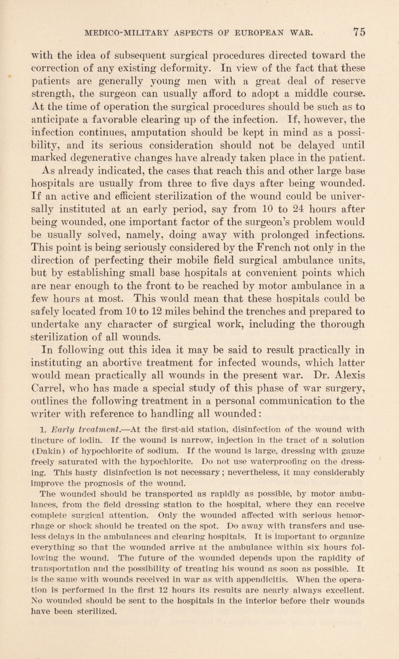 with the idea of subsequent surgical procedures directed toward the correction of any existing deformity. In view of the fact that these patients are generally young men with a great deal of reserve strength, the surgeon can usually afford to adopt a middle course. At the time of operation the surgical procedures should be such as to anticipate a favorable clearing up of the infection. If, however, the infection continues, amputation should be kept in mind as a possi¬ bility, and its serious consideration should not be delayed until marked degenerative changes have already taken place in the patient. As already indicated, the cases that reach this and other large base hospitals are usually from three to five days after being wounded. If an active and efficient sterilization of the wound could be univer¬ sally instituted at an early period, say from 10 to 24 hours after being wounded, one important factor of the surgeon’s problem would be usually solved, namely, doing away with prolonged infections. This point is being seriously considered by the French not only in the direction of perfecting their mobile field surgical ambulance units, but by establishing small base hospitals at convenient points which are near enough to the front to be reached by motor ambulance in a few hours at most. This would mean that these hospitals could be safely located from 10 to 12 miles behind the trenches and prepared to undertake any character of surgical work, including the thorough sterilization of all wounds. In following out this idea it may be said to result practically in instituting an abortive treatment for infected wounds, which latter would mean practically all wounds in the present war. Dr. Alexis Carrel, who has made a special study of this phase of war surgery, outlines the following treatment in a personal communication to the writer with reference to handling all wounded: 1. Early treatment.—At the first-aid station, disinfection of the wound with tincture of iodin. If the wound is narrow, injection in the tract of a solution (Dakin) of hypochlorite of sodium. If the wound is large, dressing with gauze freely saturated with the hypochlorite. Do not use waterproofing on the dress¬ ing. This hasty disinfection is not necessary; nevertheless, it may considerably improve the prognosis of the wound. The wounded should be transported as rapidly as possible, by motor ambu¬ lances, from the field dressing station to the hospital, where they can receive complete surgical attention. Only the wounded affected with serious hemor¬ rhage or shock should be treated on the spot. Do away with transfers and use¬ less delays in the ambulances and clearing hospitals. It is important to organize everything so that the wounded arrive at the ambulance within six hours fol¬ lowing the wound. The future of the wounded depends upon the rapidity of transportation and the possibility of treating his wound as soon as possible. It is the same with wounds received in war as with appendicitis. When the opera¬ tion is performed in the first 12 hours its results are nearly always excellent. No wounded should be sent to the hospitals in the interior before their wounds have been sterilized.