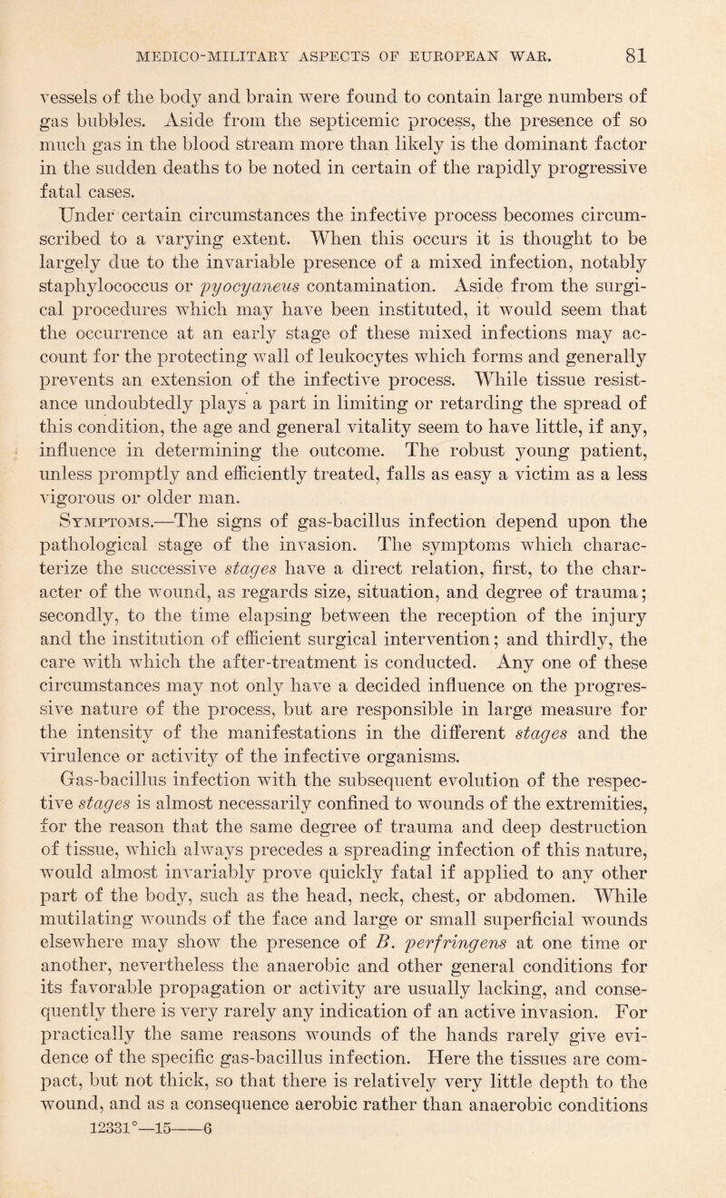 vessels of the body and brain were found to contain large numbers of gas bubbles. Aside from the septicemic process, the presence of so much gas in the blood stream more than likely is the dominant factor in the sudden deaths to be noted in certain of the rapidly progressive fatal cases. Under certain circumstances the infective process becomes circum¬ scribed to a varying extent. When this occurs it is thought to be largely due to the invariable presence of a mixed infection, notably staphylococcus or pyocyaneus contamination. Aside from the surgi¬ cal procedures which may have been instituted, it would seem that the occurrence at an early stage of these mixed infections may ac¬ count for the protecting wall of leukocytes which forms and generally prevents an extension of the infective process. While tissue resist¬ ance undoubtedly plays a part in limiting or retarding the spread of this condition, the age and general vitality seem to have little, if any, influence in determining the outcome. The robust young patient, unless promptly and efficiently treated, falls as easy a victim as a less vigorous or older man. Symptoms.—The signs of gas-bacillus infection depend upon the pathological stage of the invasion. The symptoms which charac¬ terize the successive stages have a direct relation, first, to the char¬ acter of the wound, as regards size, situation, and degree of trauma; secondly, to the time elapsing between the reception of the injury and the institution of efficient surgical intervention; and thirdly, the care with which the after-treatment is conducted. Any one of these circumstances may not only have a decided influence on the progres¬ sive nature of the process, but are responsible in large measure for the intensity of the manifestations in the different stages and the virulence or activity of the infective organisms. Gas-bacillus infection with the subsequent evolution of the respec¬ tive stages is almost necessarily confined to wounds of the extremities, for the reason that the same degree of trauma and deep destruction of tissue, which always precedes a spreading infection of this nature, would almost invariably prove quickly fatal if applied to any other part of the body, such as the head, neck, chest, or abdomen. While mutilating wounds of the face and large or small superficial wounds elsewhere may show the presence of B. p erf ring ens at one time or another, nevertheless the anaerobic and other general conditions for its favorable propagation or activity are usually lacking, and conse¬ quently there is very rarely any indication of an active invasion. For practically the same reasons wounds of the hands rarely give evi¬ dence of the specific gas-bacillus infection. Here the tissues are com¬ pact, but not thick, so that there is relatively very little depth to the wound, and as a consequence aerobic rather than anaerobic conditions 12331°—15-6