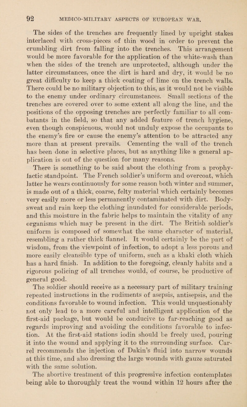 The sides of the trenches are frequently lined by upright stakes interlaced with cross-pieces of thin wood in order to prevent the crumbling dirt from falling into the trenches. This arrangement would be more favorable for the application of the white-wash than when the sides of the trench are unprotected, although under the latter circumstances, once the dirt is hard and dry, it would be no great difficulty to keep a thick coating of lime on the trench walls. There could be no military objection to this, as it would not be visible to the enemy under ordinary circumstances. Small sections of the trenches are covered over to some extent all along the line, and the positions of the opposing trenches are perfectly familiar to all com¬ batants in the field, so that any added feature of trench hygiene, even though conspicuous, would not unduly expose the occupants to the enemy’s fire or cause the enemy’s attention to be attracted any more than at present prevails. Cementing the wall of the trench has been done in selective places, but as anything like a general ap¬ plication is out of the question for many reasons. There is something to be said about the clothing from a prophy¬ lactic standpoint. The French soldier’s uniform and overcoat, which latter he wears continuously for some reason both winter and summer, is made out of a thick, coarse, felty material which certainly becomes very easily more or less permanently contaminated with dirt. Body- sweat and rain keep the clothing inundated for considerable periods, and this moisture in the fabric helps to maintain the vitality of any organisms which may be present in the dirt. The British soldier’s uniform is composed of somewhat the same character of material, resembling a rather thick flannel. It would certainly be the part of wisdom, from the viewpoint of infection, to adopt a less porous and more easily cleansible type of uniform, such as a khaki cloth which has a hard finish. In addition to the foregoing, cleanly habits and a rigorous policing of all trenches would, of course, be productive of general good. The soldier should receive as a necessary part of military training repeated instructions in the rudiments of asepsis, antisepsis, and the conditions favorable to wound infection. This would unquestionably not only lead to a more careful and intelligent application of the first-aid package, but would be conducive to far-reaching good as regards improving and avoiding the conditions favorable to infec¬ tion. At the first-aid stations iodin should be freely used, pouring it into the wound and applying it to the surrounding surface. Car¬ rel recommends the injection of Dakin’s fluid into narrow wounds at this time, and also dressing the large wounds with gauze saturated with the same solution. The abortive treatment of this progressive infection contemplates being able to thoroughly treat the wound within 12 hours after the