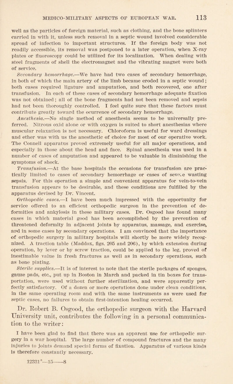 well as the particles of foreign material, such as clothing, and the bone splinters carried in with it, unless such removal in a septic wound involved considerable spread of infection to important structures. If the foreign body was not readily accessible, its removal was postponed to a later operation, when X-ray plates or fluoroscopy could be utilized for its localization. When dealing with steel fragments of shell the electromagnet and the vibrating magnet were both of service. Secondary hemorrhage.—We have had two cases of secondary hemorrhage, in both of which the main artery of the limb became eroded in a septic wound; both cases required ligature and amputation, and both recovered, one after transfusion. In each of these cases of secondary hemorrhage adequate fixation was not obtained; all of the bone fragments had not been removed and sepsis had not been thoroughly controlled. I feel quite sure that these factors must contribute greatly toward the ocurrence of secondary hemorrhage. Anesthesia.—No single method of anesthesia seems to be universally pre¬ ferred. Nitrous oxid alone or with oxygen is suited to short anesthesias where muscular relaxation is not necessary. Chloroform is useful for ward dressings and ether was with us the anesthetic of choice for most of our operative work. The Connell apparatus proved extremely useful for all major operations, and especially in those about the head and face. Spinal anesthesia was used in a number of cases of amputation and appeared to be valuable in diminishing the symptoms of shock. Transfusion.—At the base hospitals the occasions for transfusion are prac¬ tically limited to cases of secondary hemorrhage or cases of severe wasting sepsis. For this operation a simple and convenient apparatus for vein-to-vein transfusion appears to be desirable, and these conditions are fulfilled by the apparatus devised by Dr. Vincent. Orthopedic cases.—I have been much impressed with the opportunity for service offered to an efficient orthopedic surgeon in the prevention of de¬ formities and ankylosis in these military cases. Dr. Osgood has found many cases in which material good has been accomplished by the prevention of threatened deformity in adjacent joints by apparatus, massage, and exercise, and in some cases by secondary operations. I am convinced that the importance of orthopedic surgery in military hospitals will shortly be more widely recog¬ nized. A traction table (Maddox, figs. 205 and 206), by which extension during operation, by lever or by screw traction, could be applied to the leg, proved of inestimable value in fresh fractures as well as in secondary operations, such as bone plating. Sterile supplies.—It is of interest to note that the sterile packages of sponges, gauze pads, etc., put up in Boston in March and packed in tin boxes for trans¬ portation, were used without further sterilization, and were apparently per¬ fectly satisfactory. Of a dozen or more operations done under clean conditions, in the same operating room and. with the same instruments as were used for septic cases, no failures to obtain first-intention healing occurred. Dr. Robert B. Osgood, the orthopedic surgeon with the Harvard University unit, contributes the following in a personal communica¬ tion to the writer: I have been glad to find that there was an apparent use for orthopedic sur¬ gery in a war hospital. The large number of compound fractures and the many injuries to joints demand special forms of fixation. Apparatus of various kinds is therefore constantly necessary. 12331°—15-8