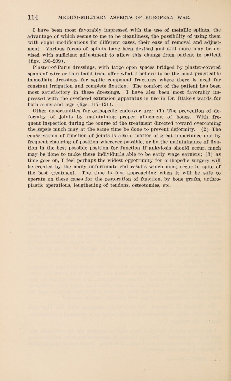 I have been most favorably impressed with the use of metallic splints, the advantage of which seems to me to be cleanliness, the possibility of using them with slight modifications for different cases, their ease of removal and adjust¬ ment. Various forms of splints have been devised and still more may be de¬ vised with sufficient adjustment to allow this change from patient to patient (figs. 196-209). Plaster-of-Paris dressings, with large open spaces bridged by plaster-covered spans of wire or thin band iron, offer what I believe to be the most practicable immediate dressings for septic compound fractures where there is need for constant irrigation and complete fixation. The comfort of the patient has been most satisfactory in these dressings. I have also been most favorably im¬ pressed with the overhead extension apparatus in use in Dr. Blake’s wards for both arms and legs (figs. 117-121). Other opportunities for orthopedic endeavor are: (1) The prevention of de¬ formity of joints by maintaining proper alinement of bones. With fre¬ quent inspection during the course of the treatment directed toward overcoming the sepsis much may at the same time be done to prevent deformity. (2) The conservation of function of joints is also a matter of great importance and by frequent changing of position wherever possible, or by the maintainance of fixa¬ tion in the best possible position for function if ankylosis should occur, much may be done to make these individuals able to be early wage earners; (3) as time goes on, I feel perhaps the widest opportunity for orthopedic surgery will be created by the many unfortunate end results which must occur in spite of the best treatment. The time is fast approaching when it will be safe to operate on these cases for the restoration of function, by bone grafts, arthro- plastic operations, lengthening of tendons, osteotomies, etc.