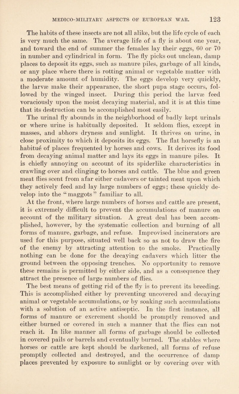 The habits of these insects are not all alike, but the life cycle of each is very much the same. The average life of a fly is about one year, and toward the end of summer the females lay their eggs, 60 or 70 in number and cylindrical in form. The fly picks out unclean, damp places to deposit its eggs, such as manure piles, garbage of all kinds, or any place where there is rotting animal or vegetable matter with a moderate amount of humidity. The eggs develop very quickly, the larvae make their appearance, the short pupa stage occurs, fol¬ lowed by the winged insect. During this period the larvae feed voraciously upon the moist decaying material, and it is at this time that its destruction can be accomplished most easily. The urinal fly abounds in the neighborhood of badly kept urinals or where urine is habitually deposited. It seldom flies, except in masses, and abhors dryness and sunlight. It thrives on urine, in close proximity to which it deposits its eggs. The flat horsefly is an habitue of places frequented by horses and cows. It derives its food from decaying animal matter and lays its eggs in manure piles. It is chiefly annoying on account of its spiderlike characteristics in crawling over and clinging to horses and cattle. The blue and green meat flies scent from afar either cadavers or tainted meat upon which they actively feed and lay large numbers of eggs; these quickly de¬ velop into the “ maggots ” familiar to all. At the front, where large numbers of horses and cattle are present, it is extremely difficult to prevent the accumulations of manure on account of the military situation. A great deal has been accom¬ plished, however, by the systematic collection and burning of all forms of manure, garbage, and refuse. Improvised incinerators are used for this purpose, situated well back so as not to draw the fire of the enemy by attracting attention to the smoke. Practically nothing can be done for the decaying cadavers which litter the ground between the opposing trenches. No opportunity to remove these remains is permitted by either side, and as a consequence they attract the presence of large numbers of flies. The best means of getting rid of the fly is to prevent its breeding. This is accomplished either by preventing uncovered and decaying animal or vegetable accumulations, or by soaking such accumulations with a solution of an active antiseptic. In the first instance, all forms of manure or excrement should be promptly removed and either burned or covered in such a manner that the flies can not reach it. In like manner all forms of garbage should be collected in covered pails or barrels and eventually burned. The stables where horses or cattle are kept should be darkened, all forms of refuse promptly collected and destroyed, and the occurrence of damp places prevented by exposure to sunlight or by covering over with