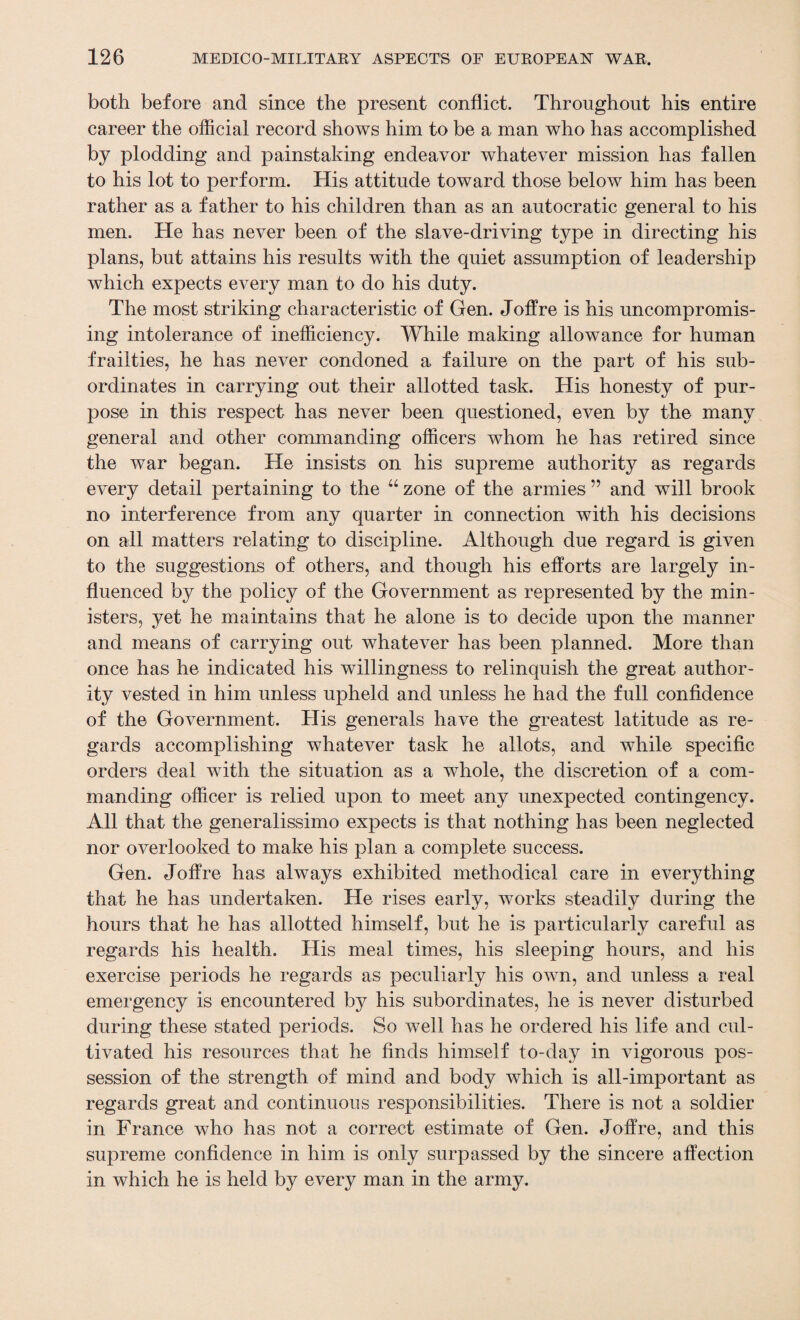 both before and since the present conflict. Throughout his entire career the official record shows him to be a man who has accomplished by plodding and painstaking endeavor whatever mission has fallen to his lot to perform. His attitude toward those below him has been rather as a father to his children than as an autocratic general to his men. He has never been of the slave-driving type in directing his plans, but attains his results with the quiet assumption of leadership which expects every man to do his duty. The most striking characteristic of Gen. Joffre is his uncompromis¬ ing intolerance of inefficiency. While making allowance for human frailties, he has never condoned a failure on the part of his sub¬ ordinates in carrying out their allotted task. His honesty of pur¬ pose in this respect has never been questioned, even by the many general and other commanding officers whom he has retired since the war began. He insists on his supreme authority as regards every detail pertaining to the “ zone of the armies ” and will brook no interference from any quarter in connection with his decisions on all matters relating to discipline. Although due regard is given to the suggestions of others, and though his efforts are largely in¬ fluenced by the policy of the Government as represented by the min¬ isters, yet he maintains that he alone is to decide upon the manner and means of carrying out whatever has been planned. More than once has he indicated his willingness to relinquish the great author¬ ity vested in him unless upheld and unless he had the full confidence of the Government. His generals have the greatest latitude as re¬ gards accomplishing whatever task he allots, and while specific orders deal with the situation as a whole, the discretion of a com¬ manding officer is relied upon to meet any unexpected contingency. All that the generalissimo expects is that nothing has been neglected nor overlooked to make his plan a complete success. Gen. Joffre has always exhibited methodical care in everything that he has undertaken. He rises early, works steadily during the hours that he has allotted himself, but he is particularly careful as regards his health. His meal times, his sleeping hours, and his exercise periods he regards as peculiarly his own, and unless a real emergency is encountered by his subordinates, he is never disturbed during these stated periods. So well has he ordered his life and cul¬ tivated his resources that he finds himself to-day in vigorous pos¬ session of the strength of mind and body which is all-important as regards great and continuous responsibilities. There is not a soldier in France who has not a correct estimate of Gen. Joffre, and this supreme confidence in him is only surpassed by the sincere affection in which he is held by every man in the army.