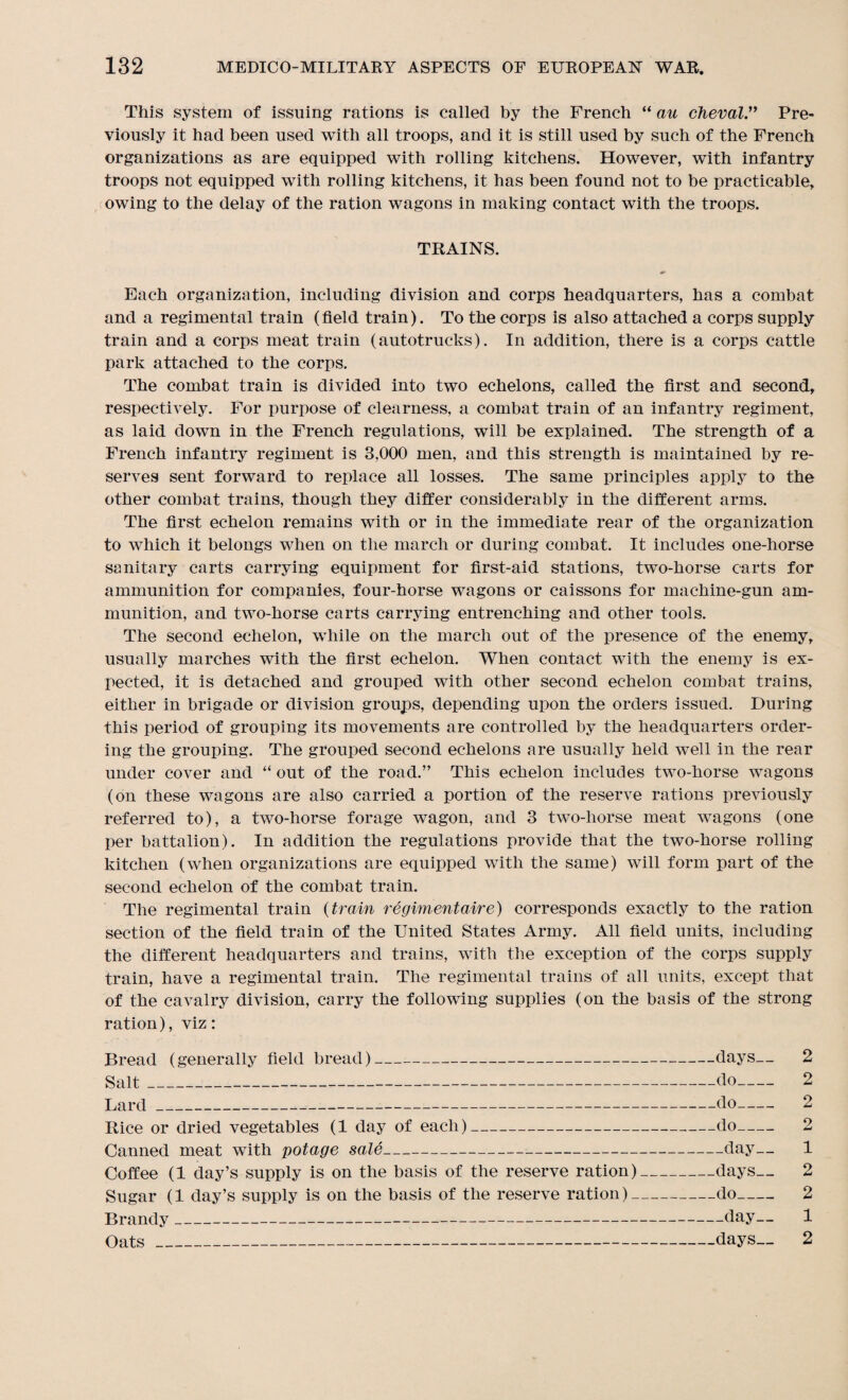 This system of issuing rations is called by the French “ an cheval.” Pre¬ viously it had been used with all troops, and it is still used by such of the French organizations as are equipped with rolling kitchens. However, with infantry troops not equipped with rolling kitchens, it has been found not to be practicable, owing to the delay of the ration wagons in making contact with the troops. TRAINS. Each organization, including division and corps headquarters, has a combat and a regimental train (field train). To the corps is also attached a corps supply train and a corps meat train (autotrucks). In addition, there is a corps cattle park attached to the corps. The combat train is divided into two echelons, called the first and second, respectively. For purpose of clearness, a combat train of an infantry regiment, as laid down in the French regulations, will be explained. The strength of a French infantry regiment is 3,000 men, and this strength is maintained by re¬ serves sent forward to replace all losses. The same principles apply to the other combat trains, though they differ considerably in the different arms. The first echelon remains with or in the immediate rear of the organization to which it belongs when on the march or during combat. It includes one-horse sanitary carts carrying equipment for first-aid stations, two-horse carts for ammunition for companies, four-horse wagons or caissons for machine-gun am¬ munition, and two-horse carts carrying entrenching and other tools. The second echelon, while on the march out of the presence of the enemy, usually marches with the first echelon. When contact with the enemy is ex¬ pected, it is detached and grouped with other second echelon combat trains, either in brigade or division groups, depending upon the orders issued. During this period of grouping its movements are controlled by the headquarters order¬ ing the grouping. The grouped second echelons are usually held well in the rear under cover and “ out of the road.” This echelon includes two-horse wagons (on these wagons are also carried a portion of the reserve rations previously referred to), a two-horse forage wagon, and 3 two-horse meat wagons (one per battalion). In addition the regulations provide that the two-horse rolling kitchen (when organizations are equipped with the same) will form part of the second echelon of the combat train. The regimental train (train regimentaire) corresponds exactly to the ration section of the field train of the United States Army. All field units, including the different headquarters and trains, with the exception of the corps supply train, have a regimental train. The regimental trains of all units, except that of the cavalry division, carry the following supplies (on the basis of the strong ration), viz: Bread (generally field bread)-days— 2 Salt_do- 2 Lard--do- 2 Rice or dried vegetables (1 day of each)-do- 2 Canned meat with potage sale-day— 1 Coffee (1 day’s supply is on the basis of the reserve ration)-days__ 2 Sugar (1 day’s supply is on the basis of the reserve ration)-do- 2 Brandy_day— 1 Oats_days— 2