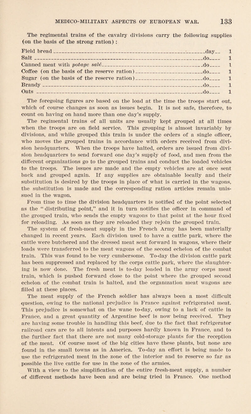 The regimental trains of the cavalry divisions carry the following supplies (on the basis of the strong ration) : Field bread_•_day_ 1 Salt_do_ 1 Canned meat with potage sale_do_ 1 Coffee (on the basis of the reserve ration)_do_ 1 Sugar (on the basis of the reserve ration)_do_ 1 Brandy_do_ 1 Oats_do_ 1 The foregoing figures are based on the load at the time the troops start out, which of course changes as soon as issues begin. It is not safe, therefore, to count on having on hand more than one day’s supply. The regimental trains of all units are usually kept grouped at all times when the troops are on field service. This grouping is almost invariably by divisions, and while grouped this train is under the orders of a single officer, who moves the grouped trains in accordance with orders received from divi¬ sion headquarters. When the troops have halted, orders are issued from divi¬ sion headquarters to send forward one day’s supply of food, and men from the different organizations go to the grouped trains and conduct the loaded vehicles to the troops. The issues are made and the empty vehicles are at once sent back and grouped again. If any supplies are obtainable locally and their substitution is desired by the troops in place of what is carried in the wagons, the substitution is made and the corresponding ration articles remain unis¬ sued in the wagon. From time to time the division headquarters is notified of the point selected as the “ distributing point,” and it in turn notifies the officer in command of the grouped train, who sends the empty wagons to that point at the hour fixed for reloading. As soon as they are reloaded they rejoin the grouped train. The system of fresli-meat supply in the French Army has been materially changed in recent years. Each division used to have a cattle park, where the cattle were butchered and the dressed meat sent forward in wagons, where their loads were transferred to the meat wagons of the second echelon of the combat train. This was found to be very cumbersome. To-day the division cattle park has been suppressed and replaced by the corps cattle park, where the slaughter¬ ing is now done. The fresh meat is to-day loaded in the army corps meat train, which is pushed forward close to the point where the grouped second echelon of the combat train is halted, and the organization meat wagons are filled at these places. The meat supply of the French soldier has always been a most difficult question, owing to the national prejudice in France against refrigerated meat. This prejudice is somewhat on the wane to-day, owing to a lack of cattle in France, and a great quantity of Argentine beef is now being received. They are having some trouble in handling this beef, due to the fact that refrigerator railroad cars are to all intents and purposes hardly known in France, and to the further fact that there are not many cold-storage plants for the reception of the meat. Of course most of the big cities have these plants, but none are found in the small towns as in America. To-day an effort is being made to use the refrigerated meat in the zone of the interior and to reserve so far as possible the live cattle for use in the zone of the armies. With a view to the simplification of the entire fresh-meat supply, a number of different methods have been and are being tried in France. One method