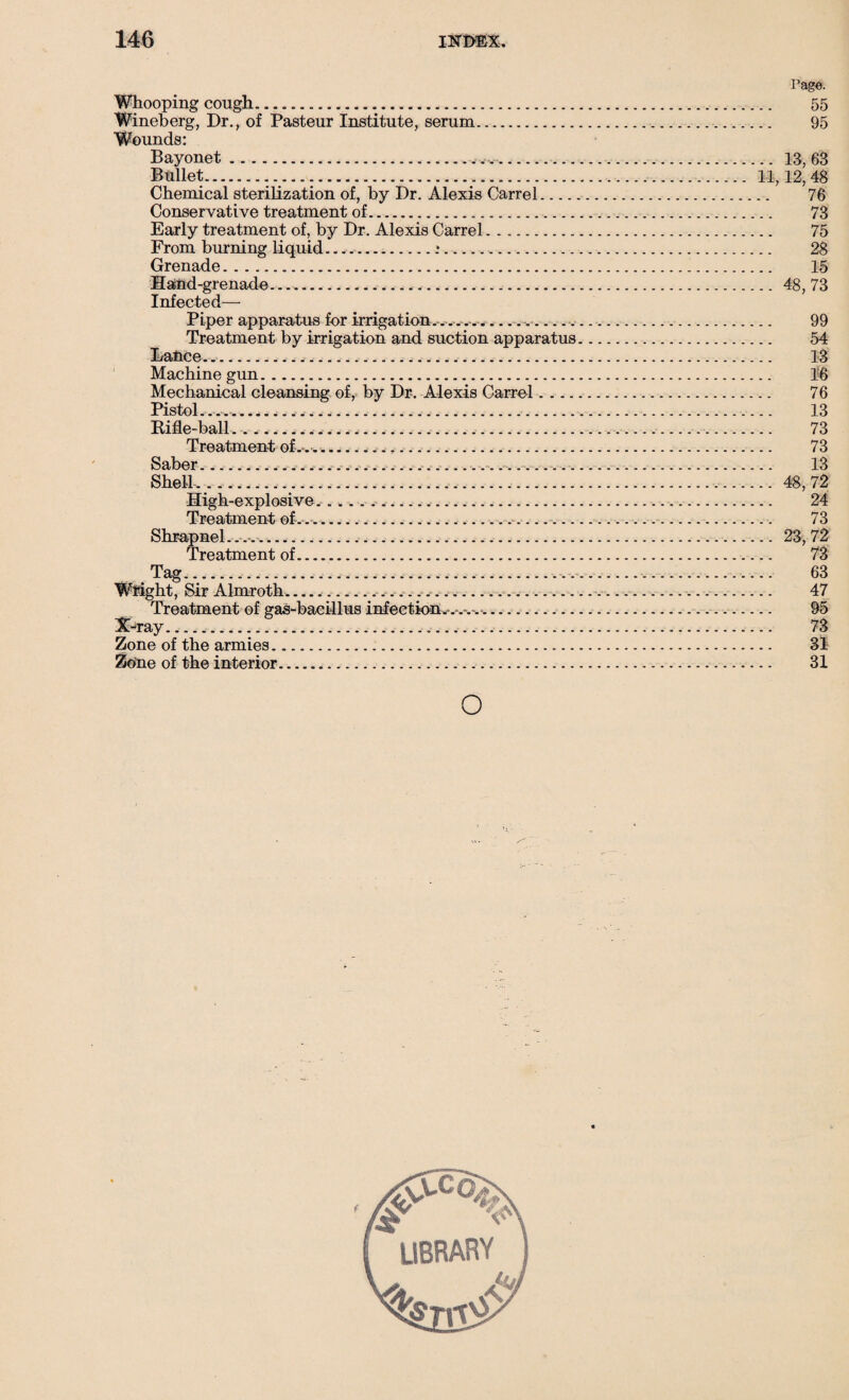 Page. Whooping cough... 55 Wineberg, Dr., of Pasteur Institute, serum..... 95 Wounds: Bayonet...... 13,63 Bullet. 11,12,48 Chemical sterilization of, by Dr. Alexis Carrel. 76 Conservative treatment of. 73 Early treatment of, by Dr. Alexis Carrel. 75 From burning liquid .*........ 28 Grenade. 15 Hand-grenade.... 48, 73 Infected— Piper apparatus for irrigation.-..-..-..... 99 Treatment by irrigation and suction apparatus. 54 Dance... 13 Machine gun. 1'6 Mechanical cleansing of, by Dr. Alexis Carrel. 76 Pistol. 13 Rifle-ball...... 73 Treatment of-.-.......... .. 73 Saber. 13 Shell... .. 48,72 High-explosive.. w... 24 Treatment of-.... 73 Shrapnel.......... 23, 72 Treatment of. 73 Tag.... 63 Wright, Sir Almroth........... 47 Treatment of gas-bacillus infection.-. .-.-.-.. 95 X-ray. 73 Zone of the armies. 3i Zone of the interior. 31