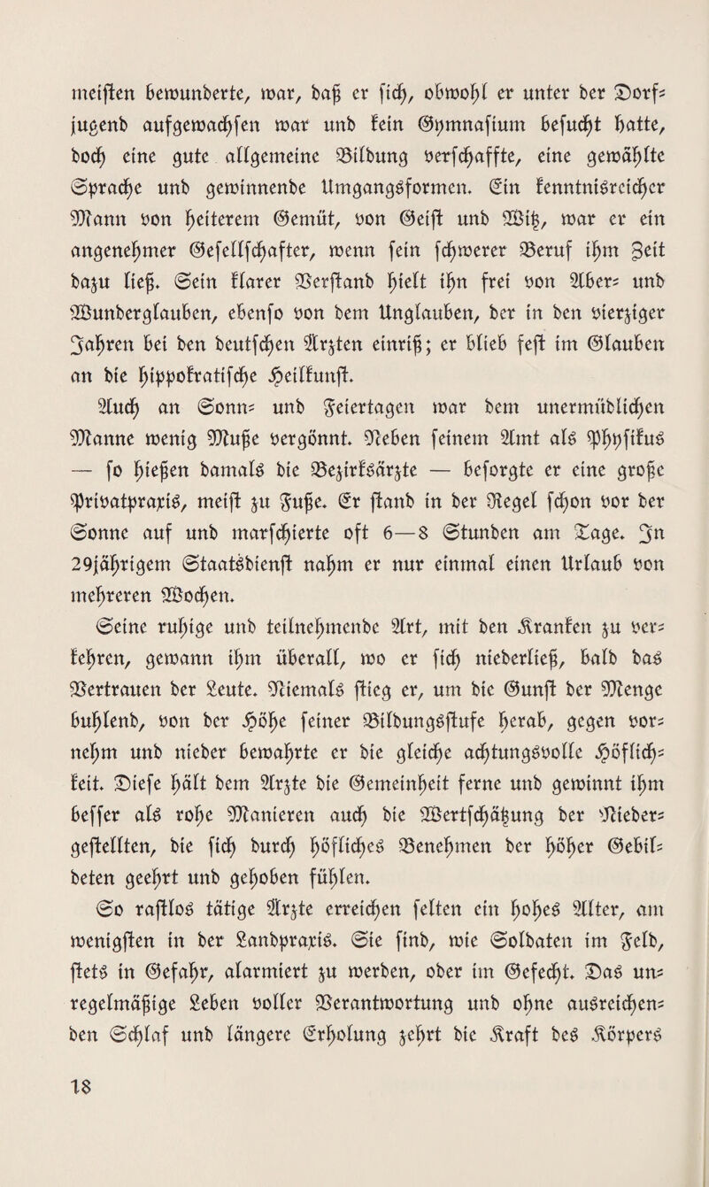 mcipen Bemunberte, mar, baß er ftcf), obmofjl er unter ber £5orf* jugenb aufgemachfen mar unb fein @i;mnaftum Befugt Batte, bocf) eine gute allgemeine 93tlbung verfcpaffte, eine gemäfpte ©pracße unb geminnenbe Umgangsformen. (Stn fenntniSretdhcr 9)Tann von Weiterem @emüt, von ©eip unb 2Bt|, mar er etrt angenehmer ©efellfchafter, menn fein fermerer Q3eruf ißm geit baju ließ. ©ein ftarer 5Serpanb ißn frei von 5tBer^ unb SBunberglauBen, ebenfo von bem Unglauben, ber in ben vierziger fahren Bet ben beutphen zirpen einriß; er Blieb feft tm ©lauben an bte fy[ypotxati\<fyc Jjpetlfunp. 2lucf) an ©onm unb Feiertagen mar bem unermübltchen 9ftanne menig 9ftuße vergönnt. 5ReBen feinem 2lmt als — fo fyitfon bamats bte SBeprfSärpe — Beforgte er eine große sprtvatprajctS, meift $u Fuße. £r panb in ber Ütegel fdpn vor ber ©onne auf unb marfcfjterte oft 6—8 ©tunben am Sage. 29iäljrigem ©taatSbienp nahm er nur einmal einen Urlaub von mehreren 2£ocl)en. ©eine ruhige unb tetlnehmenbe 2lrt, mit ben Äranfett ^u ver* lehren, gemann ihm überall, mo er ftch nteberlteß, Balb bas Vertrauen ber Seute. Niemals flieg er, um bic ©unp ber 9ftenge Buhlenb, oon ber Spöfyt feiner 33tlbungSpufe herab, gegen vor^ nel;m unb nteber Bemahrte er bte gleiche achtungsvolle ipöflidp feit £)iefe hält bem 2lrpe bie ©emetnheit ferne unb geminnt ihm Beffer als rohe Sanieren aud) bte 2Bertphä|ung ber lieber- gepellten, bte fiel) burefj h^flidheS ^Benehmen ber höher ©eBit= beten geehrt unb gehoben fühlen. ©o raftloS tätige 2trpe erreichen feiten ein f)che3 2llter, am mentgpen in ber SanbprajriS. ©ie finb, mie ©olbaten im Felb, petS in ©efaßr, alarmiert ju merben, ober tm ©efedp. £5aS um regelmäßige SeBen voller SSerantmortung unb ohne ausreichend ben ©dpaf unb längere Erholung jehrt bie $raft beS StörperS 1$