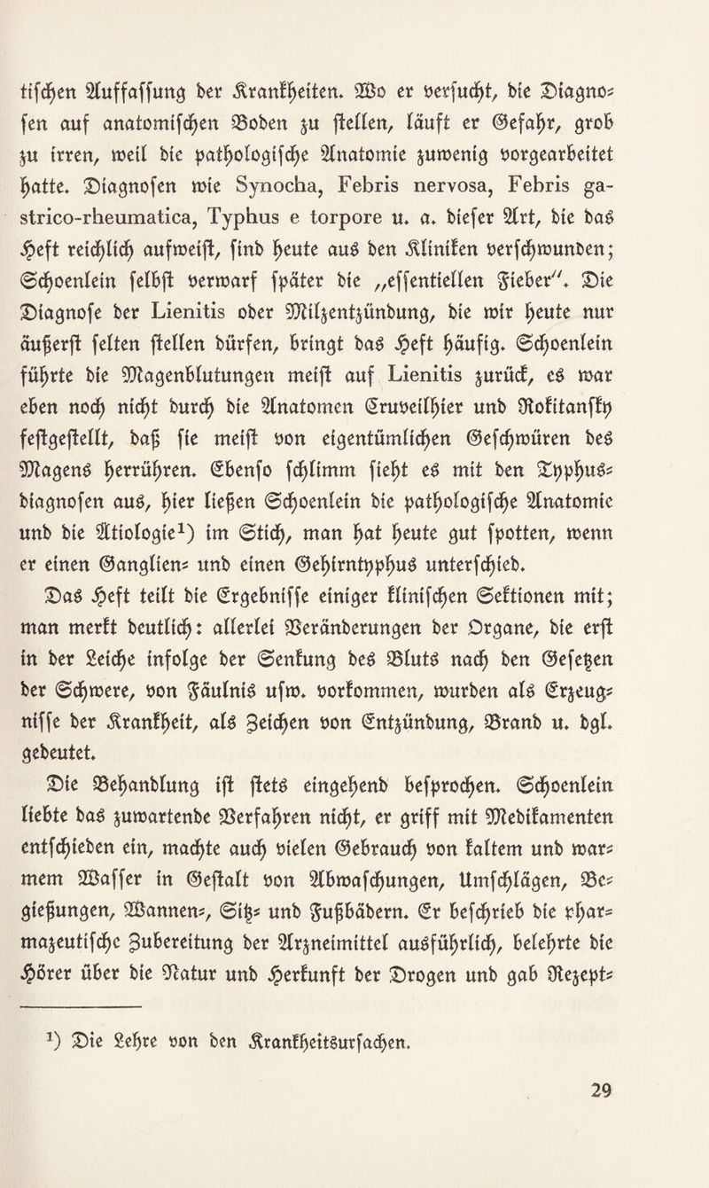 ttfcfjen SCuffaffung ber .ftranfhetten. 2£o er öerfucht, bte Dtagno* fert auf anatomlfchen Robert %u (teilen, läuft er ©efafr, grob ju Irren, metl btc patlmlogtfche Anatomie ^umentg tmrgearbeltet hatte» 2)tagnofen mte Synocha, Febris nervosa, Febris ga- strico-rheumatica, Typbus e torpore u» a» btefer SIrt, bie baS $eft retd)ttch aufmetft, ftnb heute aus ben $Iintfen oerfchmunben; Schoenlein felbft oermarf fpäter bte „effentlellen lieber» £)te £)tagnofe ber Lienitis ober SDUIjentjünbung, bte mir heute nur äuferjt feiten pellen bürfen, bringt baS jpeft häufig» Scf)oenIetn führte bte 9DtagenbIutungen metft auf Lienitis $urüd, eS mar eben nod) ntd)t burcfj bte Anatomen Sruoetlljter unb Otofltanffp fejtgeftellt, baf fte metft oon eigentümlichen ©efcfjmüren beS Wagens berühren» ©benfo fdf)Hmm fleht es mit ben £ppfmS* btagnofen aus, tytx Hefen Schoenlein bte pathologtfdfje Slnatomie unb bte ^Ittologte1) im (Stich, man h<*t heute gut f potten, menn er einen ©angltem unb einen ©ehlrntpphuS unterfchleb» £>aS Jpeft teilt bie Srgebntffe einiger fltntfchen Seittonen mit; man merlt beutllch: allerlei SSeränberungen ber Organe, bie erft In ber Selche Infolge ber Senlung beS SSIutS nad) ben ©efe$en ber Schmere, oon Fäulnis ufm» oorlommen, mürben als Srjeugs nlffe ber .ftranlljett, als Reichen oon Sntjünbung, S5ranb u» bgl» gebeutet» £)te SSefanblung t(t ftetö etngeljenb befprodfjen» Scfjoenletn liebte baS jumartenbe Verfahren nicht, er griff mit SDteblfamenten entfd)teben ein, machte auch tnelen ©ebraucf) oon laltem unb mar* mem SBaffer In ©eftalt tton Slbmafdhungen, Umfchlägen, 93e* gtefungen, Scannern, Stij« unb $ufbäbern» Sr betrieb bte phars majeutifche Zubereitung ber SIrjneimIttel ausführlich, belehrte bte $örer über bie Statur unb Jperlunft ber trogen unb gab Otejept* *) £)te Sefre ron ben «ftranlbeitSurfadjen,