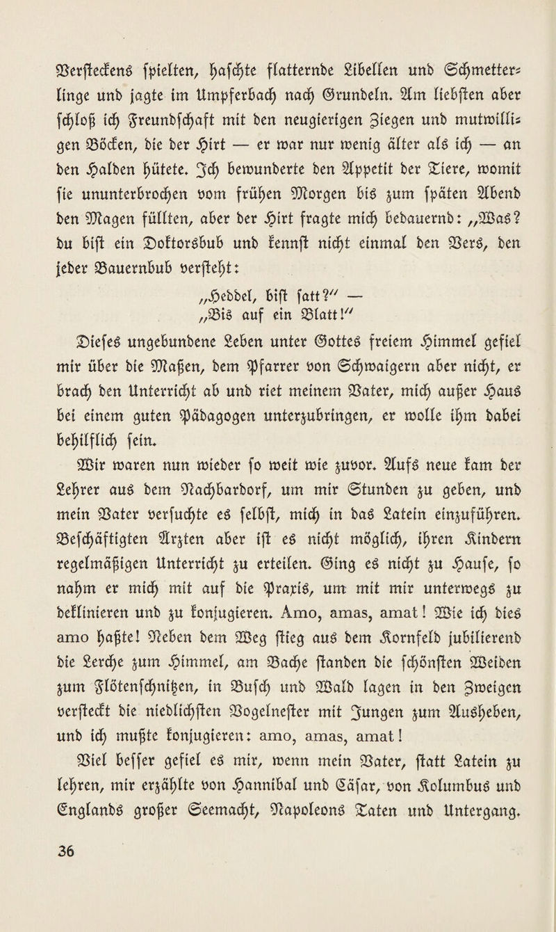 SSerftecfeng (hielten, f>a\d)tc flatternbe SHBellen unb (Schmetters Itnge unb jagte im UmpferBach nad) ©runbeln* %m IteBpen aber fdßloß id) $reunbfd)aft mit ben neugierigen Siegen unb mutmtttis gen Söcfen, bie ber Jpirt — er mar nur mentg älter alg id) — an ben Jpalben Rötete, 3<h Bemunberte ben Appetit ber stiere, momit fie ununterbrochen »om frühen borgen Big jum fpäten 2lBenb ben 9)tagen füllten, aBer ber Jpirt fragte mich Bebauernb: „SBag? bu Bift ein £)oftorgBuB unb fennft nicht einmal ben ©erg, ben jeber ©auernBuB »erfleht: „Hebbel, Bift fatt? — „33tg auf ein 23latt Ky SMefeg ungeBunbene SeBen unter @otteg freiem Fimmel gefiel mir über bie ©faßen, bem Pfarrer »on (Schmaigern aber nicht, er Brach ben Unterricht ab unb riet meinem ©ater, mich außer ipaug Bei einem guten ^päbagogen unterjuBrtngen, er molle ihm habet Behilflich fein, 3Btr mären nun mieber fo mett mie juöor* 2lufg neue fam ber Steßrer aug bem ©adhbarborf, um mir 0tunben $u geben, unb mein ©ater »erfaßte eg fel&ft, mich in bag Latein etnjuführen* ©efchäfttgten $r$ten aber tfl eg nicht möglich/ ihren Ambern regelmäßigen Unterricht ju erteilen* ©ing eg nicht &u öpaufe, fo nahm er mich m*t auf Bie sprajetg, um mit mir untermegg $u befltnieren unb $u fonjugteren* Amo, amas, amat! ©Me id) bieg amo haßte! Sieben bem 2Öeg flieg aug bem Atornfelb juBilierenb bie Serche jum AMmmel, am ©ad)e ftanben bie fchönflen SBeiben jum glötenfcf)ni|en, in ©ufd) unb 2Balb lagen tn ben ^meigen »erfteeft bie nteblichflen ©ogelnefter mit jungen jum ©ugßeben, unb id) mußte fonjugteren: amo, amas, amat! ©tel Beffer gefiel eg mir, menn mein ©ater, patt Satetn &u leßren, mir erzählte »on ^anntbal unb (Säfar, »on ^olumbug unb (Englanbg großer (Seemacht, ©apoleong ©aten unb Untergang*