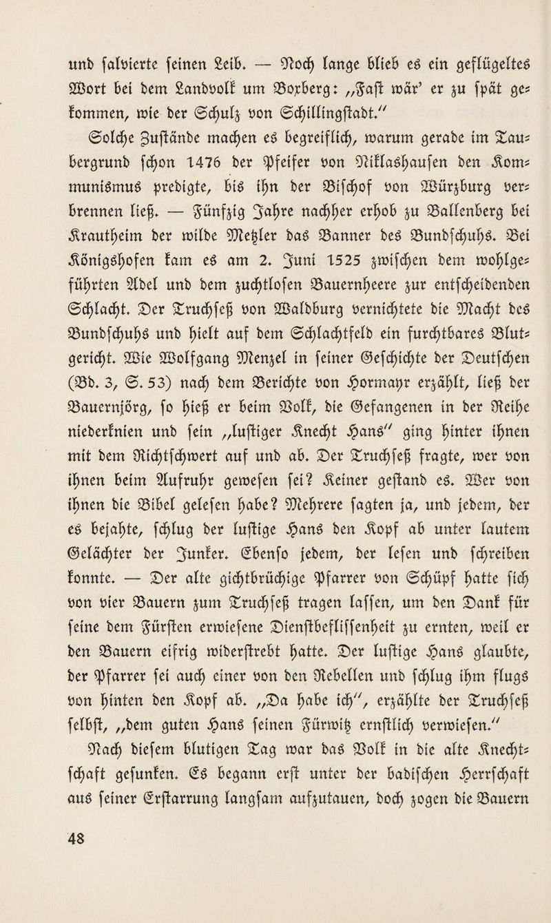 unb falnterte feinen SetB* — 9Rod) lange BIteB eS ein geflügeltes SBort Bei bem Sanboolt um SojcBerg: „$aft mär’ er $u fpat ge? Kommen, wie ber @d>u4 non (gchillingftabt, (Solche guftänbe machen es Begreiflich, marum gerabe im ©au* Bergrunb fchon 1476 ber Pfeifer non 91tflaShaufen ben Korn* mumSmuS prebtgte, Bis tljn ber Sifdjof non SBür^Burg ner* Brennen tief. — günfjtg 3mf)re nachher erhob $u SallenBerg Bei Krautheim ber milbe SCKefcler baS Banner beS Sunbfd)uhS* Set Königshofen fam eS am 2* ‘juni 1525 $mtfd)en bem mohlge* führten 2lbel unb bem ^uchtlofen Sauernheere ^ur entfcheibenben @d)lacht* ©er ©ruchfef non S3albBurg nernidjtete bte 9J?ad)t beS SunbfdjuhS unb hielt auf bem @d)lad)tfelb ein furchtbares Slut* gericht 2Bie SÖolfgang ^fltenjel in feiner ©efchtd)te ber ©eutfchen (25b* 3, @*53) nad) bem Berichte non Jpormaijr erzählt, lieh ber Sauernjörg, fo hiejü er Beim Soll, bte (befangenen in ber Otetlje nieberlnien unb fein „luftiger Knecht ipanS ging hinter ihnen mit bem Üttchtfcf)inert auf unb aB* ©er ©rud>fefj fragte, mer non ihnen Beim Aufruhr gemefen fei? Keiner geftanb es* 2Ber non ihnen bte SiBel gelefen haBe ? Mehrere fagten ja, unb febem, ber es Bejahte, fdjlug ber luftige JpanS ben Kopf aB unter lautem @eläd)ter ber Runter* (£Benfo febem, ber lefen unb fdjretben tonnte* — ©er alte gidjtBrüchige Pfarrer non (Sdjüpf hatte fid> non nter Säuern jum ©ruchfefj tragen (affen, um ben ©an! für feine bem dürften etmtefene ©ienftBefliffenljett $u ernten, weil er ben Säuern eifrig miberftreBt hatte* ©er luftige ipanS glaubte, ber Pfarrer fei and) einer non ben Gebellen unb fc^lug ihm flugs non hinten ben Kopf ab* ,,©a habe ich7', erzählte ber ©ruchfefj felBft, „bem guten ipanS feinen gürroifc ernftlich nermtefen* ücach btefem Blutigen ©ag mar baS Soll in bte alte Knecht* fchaft gefunten* (SS Begann erffc unter ber Babtfd^en J^errfdEfaft aus feiner grftarrung langfam aufjutauen, hoch jogen bie Säuern