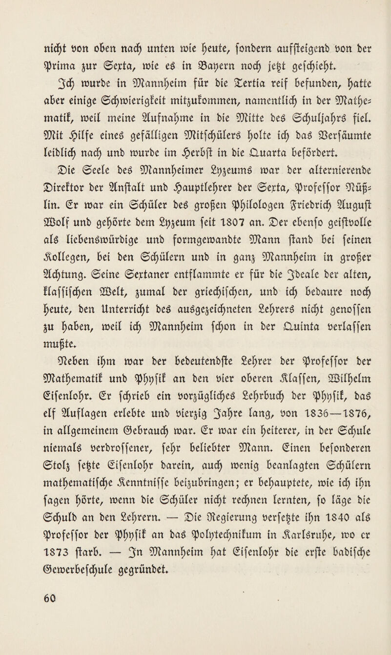 tud)t üon oben nach unten tüte heute, fonbern auffteigenb üon ber Uprima jur ©ej:ta, tüte e$ tn kapern nod) |e|t gefchief)t* tüurbe tn Mannheim für bie £ertia reif Befunben, ^atte aBer einige ©chmtengteit mit^utommen, namentlich in ber Mat(jes mattf, metl meine Slufnaljme tn bie OTitte beS ©d)uljaht3 fteL Mit Jptlfe etneg gefälligen ^Tlttfcf^üler^ holte tch ba$ SSerfäumte leiblich nach unb würbe im JperBfl in bte Ouarta Beförbert £)te ©eele be£ Mannheimer 2%eum£ mar ber alternierenbe £)treftor ber Slnfialt unb äpauptleljrer ber ©eyta, Sprofeffor 9cüfjs lim Sr mar ein ©djüler beg großen ^p^ttologen grtebrtd) Stuguft 2Öolf unb gehörte bem 2%eum feit 1807 am £>er eBenfo geiftoollc als lieBenömürbige unb formgemanbte Mann jlanb Bei feinen Kollegen, Bei ben ©chülern unb tn gan^ Mannheim in großer 2lcl)tung» ©eine ©ejdaner entflammte er für bie ^Beale ber alten, flaffifdjen 2Belt, &umal ber griedjifchen, unb ich Bebaure noch heute, ben Unterricht be3 ausgezeichneten 2ef>rerS nicht genoffen Zu ha^en, metl ich Mannheim fchon in ber £lumta üerlaffen muffte* 9teBen ihm mar ber Bebeutenbfte 2e(jrer ber sprofeffor ber Matljemattf unb $phpf^ an ben üter oberen klaffen, SBtlBelm (Sifentohr* Sr fdjrteb etn üorzüglidjeS SefmBuch ber $p(jpf^ BaS elf Auflagen erlebte unb üterjig 3ahre ^ug, öon 1336—1876, in allgemeinem ©eBraudj mar, Sr mar ein (jäterer, tn ber ©dmle niemals üerbroffener, fef)r Beliebter Manm Stnen Befonberen ©tofj fe|te Stfenloljr barein, audh mentg Beanlagten ©chülern mathematifche ^enntniffc Bei^uBringen; er Behauptete, mte tch ihn fagen hörte, menn bie ©djüler nicht regnen lernten, fo läge bie ©djulb an ben Sehrerm — £)te Regierung üerfeljte ihn 1840 als sprofeffor ber $P()pf^ an BaS spolptechnifrtm in Karlsruhe, mo er 1873 ftarB, — 3n Mannheim fyat Stfenlohr bte erfie Babifche ©emerBefchule gegrünbet*