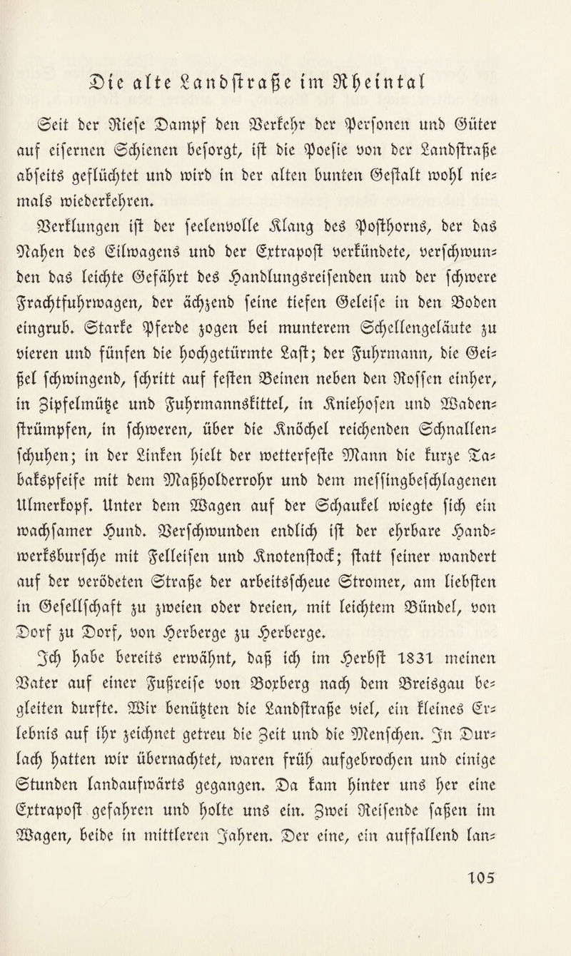 Dte alte ganbftrafje tm 9£$etntal ©eit ber $Kiefe Dampf ben SSerfdjt ber ^perfonen unb ©üter auf etfernen (Seltenen Beforgt, ift bie ^poefie yon bet* Sanbftrafe aBfettS geflüchtet unb mtrb in bet* alten Bunten Oeftalt tyof)l me* mal£ mteberfefren. 23erflungen tft bet* feelenyolle ^lang beS $poftl>orn3, ber ba£ Olafen beS StlmagenS unb ber Sjctrapoft yertünbete, yerfefmun* ben ba£ leichte ©efäfrt beg jpanblungöreifettben unb bet* fefmere graeftfufrtoagen, bet* äcfjenb feine tiefen ©eletfe ln ben 23oben etngruB. ©tarfe ^pferbe jogen Bel munterem ©cfellengelciute ju yleren unb fünfen bte foefgetürmte Saft; ber $ufrmann, bte ©et* fei fcfmtngenb, fcfrltt auf feften ^Beinen neBen ben Otoffen etnfer, ln gtpfelmüfe unb $ufrmanngf Ittel, ln .ftniefofen unb 2Öaben* (trumpfen, ln ferneren, üBer ble .ftnöcfel retefenben ©cfnallen* fefufen; ln ber Suiten hielt ber wetterfefte OJtann ble furje Da* Baföpfetfe mit bem Oltaffolberrofr unb bem mefftngBefcflagenen Ulmerfopf. Unter bem 2Bagen auf ber Schaufel mtegte fleh ein maeffamer ipunb. OSerfcfmunben enbltdh Ift ber efrBare Jpan^' merBBurfcfe mit $elletfen unb jtnotenftod; ftatt feiner manbert auf ber yeröbeten Strafe ber arBeitSfcfeue (Stromer, am IteBften ln ©efellfcfaft ju jmelett ober brelen, mit leichtem 93ünbel, yon Dorf ju Dorf, yon im’Berge $u iperBerge* 3d> fa&e Bereite erroäfjnt, bajj Id; tm JperBfl: 1831 meinen SSater auf einer gufreife y0n 23oyBerg nad) bem ©retSgau Be* gleiten burfte. s2Btr Benüjjten bie Sanbftrafe ylel, ein fleineS ©v* leBnlö auf Ifr jelcfnet getreu bie gelt unb bie Oftenfdjem ’jn Dur* lad) fatten mir üBernadptet, maren früh aufgeBrocfen unb einige ©tunben lanbaufmärtg gegangen* Da tarn finter uns fjer eine (Sptrapoft gefahren unb holte unö etn. gwet Otetfenbe fafen tm SBagen, Betbe ln mittleren Jafrem Der eine, ein auffallenb lan*