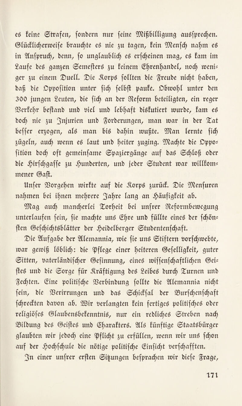 es feine ©trafen, fonbern nur feine VtißBtlligung auSfprecßen, ©lücfltcßermeife Brauchte es nie $u tagen, fein 50^enfdf> naßm es in Slnfprucß, benn, fo unglauBltcß es erfcßetnen mag, es tarn im Saufe beS ganzen ©emefterS ju feinem Sßrenßanbel, nocß ment? ger $u einem £5uell, £)ie Korps füllten bie Sreube ntcßt ßaBen, baß bie Dppofition unter fid^ felBft paufe. DBmoßl unter ben 300 jungen Seuten, bie fid^ an ber Reform Beteiligten, ein reger Verfeßr Beftanb unb oiet unb leBßaft btSfuttert mürbe, fam eS bocß nie $u Injurien unb $orberungen, man mar in ber £at Beffer erlogen, als man BtS baßin mußte, Vtan lernte ficß jügeln, aucß menn eS laut unb ßeiter juging, 9)tacßte bie Oppo* fttion bocß oft gemeinfame ©pajiergänge auf baS ©cßloß ober bie öptrfcßgaffe ju Jpunberten, unb jeber ©tubent mar millfotm mener ©afL llnfer Vorgeßen mirfte auf bie Korps jurüct Sie Vtenfuren naßmen Bei ißnen meßrere 3aßre lang £äufigfett aB, Vtag aucß mancßerlei Vorßett Bei unfrer OteformBemegung unterlaufen fein, fie macßte uns €ßre unb füllte eines ber fcßom ften ©efcßicßtSBlätter ber JpetbelBerger ©tubentenfcßaft. £)ic SlufgaBe ber Sllemannta, mie fie uns ©tiftern oorfcßmeBte, mar gemiß löBlicß: bie pflege einer ßetteren ©efelligfett, guter ©ttten, oaterlänbifcßer ©efinnung, eines mtffenfcßaftltcßen @ei? fteS unb bie ©orge für Kräftigung beS SetBeS burcß turnen unb $ecßten. Sine politifcße VerBinbung follte bie Sllemannta ntcßt fein, bie Verirrungen unb baS ©cßtcffal ber Vurfcßenfcßaft fcßrecften baoon aB, 2Ötr oerlangten fein fertiges polttifcßeS ober reltgiöfeS ©lauBenSBefenntntS, nur ein rebltcßeS ©treBen nadß Vtlbung beS ©etfteS unb SßarafterS, 2llS fünftige ©taatsBürger glauBten mir jebocß eine ^fließt ju erfüllen, menn mir uns feßon auf ber £ocßfcßule bie nötige politifcße ©nfteßt oerfeßafften. 3n einer unfrer erften ©jungen Befpracßen mir biefe $rage, 17t