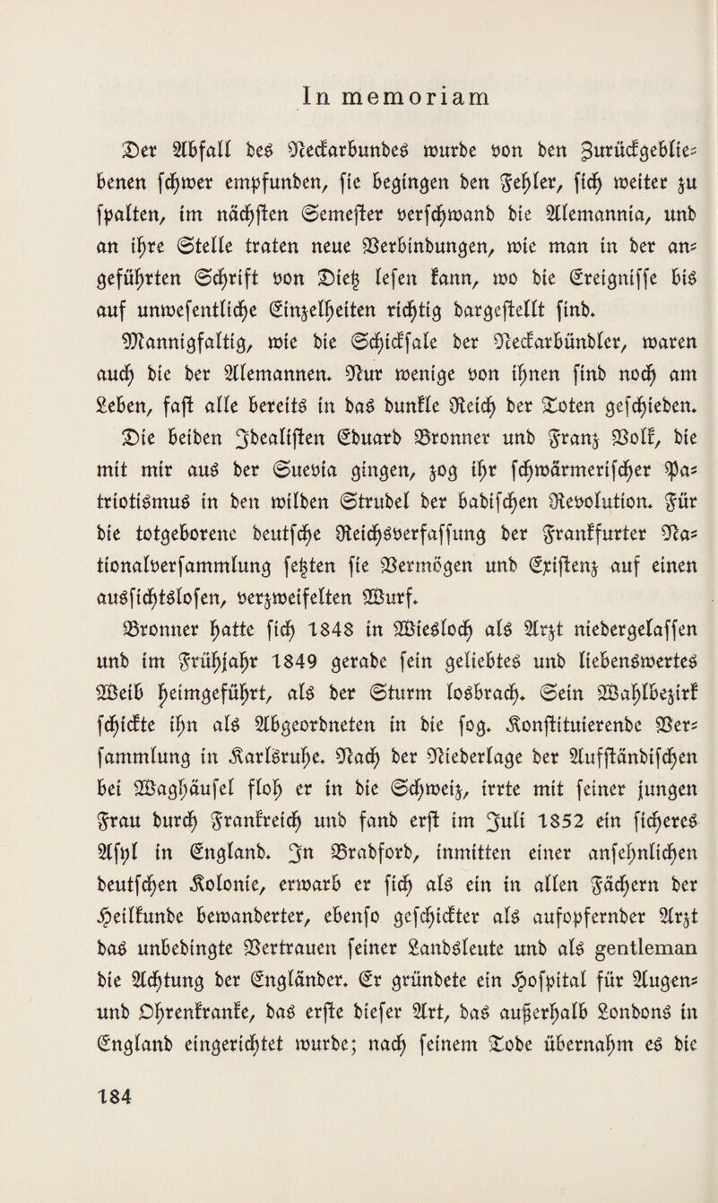 In memoriam T)tx Slbfall bes OlecbarbunbeS würbe von ben ^urüctgeblte- betten fd;wer empfunben, fie begingen ben gehler, ffd^ weiter zu (palten, tm nächften ©emefter verfcfjwanb bie Alemannia, unb an tljre (Stelle traten neue 93erbinbungen, wie man tn ber am geführten (Schrift von £)te| lefen fann, wo bte Sretgniffe bis auf unwefentltcfje (Einzelheiten richtig bargeftellt finb. Mannigfaltig, wte bte ©cf)tcl'fale ber ^tecfarbünbler, waren auch bte ber Sllemannem 9cur wenige von ihnen ftnb noch am geben, faft alle bereits in baS buntle 9teich ber -toten gefd^teben. £)ie betben (Ebttarb 95ronner unb granz SSolE, bte mit mtr aus ber ©uevta gingen, jog tljr fc^warmertfd^er ^a^ triotiSmuS in ben wtlben ©trubel ber babtfcf>en Revolution* gür bie totgeborene beutfdje Retdf)Sverfaffung ber granffurter Ra^ ttonalverfammlung festen fie Vermögen unb (Ejciftenz auf einen auSftd;tSlofen, verzweifelten SÖurf» 95ronner fyath ftdf) 1848 tn SÖteSlocfj als 2lrzt ntebergelaffen unb tm $rüfjjaljr 1849 gerabe fein geliebtes unb liebenswertes 2Betb 'fyem$efüfyxt, als ber (Sturm losbrach* ©ein SBaljlbezirf \ä)idtc tf)n als Slbgeorbneten in bte fog* ^onftituierenbe 2Ser* fammlung tn Karlsruhe* Rad; ber Rteberlage ber Slufftänbtfchen bet 2Baghäufel flofj er tn bte ©cf;wetz, tote mit feiner jungen grau burcf) granfretd; unb fanb erfl tm ^ult 1852 etn fieseres glfpl in (Englanb* 3n SSrabforb, inmitten einer anfeljnltcfyen beutfc^en Volonte, erwarb er ftcfj als ein tn allen gachern ber jjpeilfunbe bewanberter, ebenfo gezielter als aufopfernber 2lrzt baS unbebingte Vertrauen feiner ganbsleute unb als gentleman bte 5ldf)tung ber (Englänber* (Er grünbete ein Jpofpital für glugem unb D^rentrante, baS erfte btefer 2lrt, baS außerhalb SonbonS tn (Englanb eingerichtet würbe; nach feinem £obe übernahm es bie