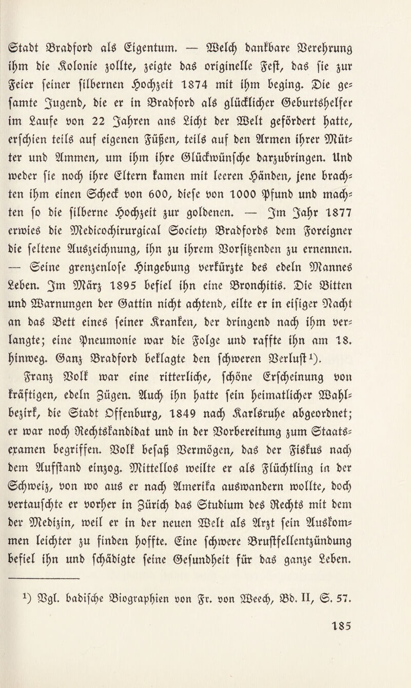 (Stabt Vrabforb at$ Eigentum. — Vklch bantbare Verehrung if)m bic Volonte jollte, $etgte ba$ originelle Feft, baS fie jur Feier feiner ftlbernen fyo^txt 1874 mit ihm beging. Die ge? famte 3*tgenb, bie er in Vrabforb al$ glücflicher (3thuxUl)d\tt im Saufe non 22 3ahren an$ Sicht ber 2Belt geförbert hatte, erfefgen teils auf eigenen $ü$m, teils auf ben Strmen ihrer WlixU ter unb Almuten, um tfjm ihre ©lüctmünfclje barjubringen. Unb meber fie noch if)re Eltern tarnen mit teeren Jpänben, jene brach¬ ten i^m einen ©cfject non 600, btefe non 1000 ^funb unb ma^ ten fo bie filberne Jpixhjeit jur golbenen. — 3m 3ahr 1877 ermteS bie Vtebicoclnrurgical Society VrabforbS bem Ureigner bie fettene Auszeichnung, ihn $u ihrem Vorftj3enben zu ernennen. — (Seine gren^enlofe Eingebung nertürzte beS ebetn Cannes geben. 3*u Vtärz 1895 befiel ihn eine Vrond)ittS. Die Bitten unb Tarnungen ber ©attin ntd^t achtenb, eilte er in etfiger 9t acht an baS Vett eines feiner Oranten, ber bringenb nad) ihm ner^ langte; eine Pneumonie mar bie Folge unb raffte ihn am 18. fjinmeg. @anj Vrabforb bettagte ben ferneren Verluft1). Franz Volt mar eine ritterliche, fcfmne grfcheinung non träftigen, ebeln gügen. Auch ihn hatte fein heimatlicher VSa bejtrf, bie (Stabt Offenburg, 1849 nach Karlsruhe abgeorbnet; er mar noch ÜlechtStanbtbat unb in ber Vorbereitung jum ©taats* e^amen begriffen. Volt befaji Vermögen, baS ber FiStuS nach bem Aufftanb einzog. VtittelloS metlte er als Flüchtling in ber ©chmeij, non mo aus er nach Amertfa auSmanbern mottte, bod) nertaufchte er norher in gürtd) baS ©tubiurn beS 0ted)tS mit bem ber Vtebijtn, metl er in ber neuen SÖelt als Arzt fein AuSfotm men leichter zu finben hoffte. €ine fernere Vruftfellentjünbung befiel ihn unb fd)äbigte feine ©efunbhett für baS ganze geben. *) Vgl. babifche Viographien non F** non SBeech, Vb. II, ©. 57.