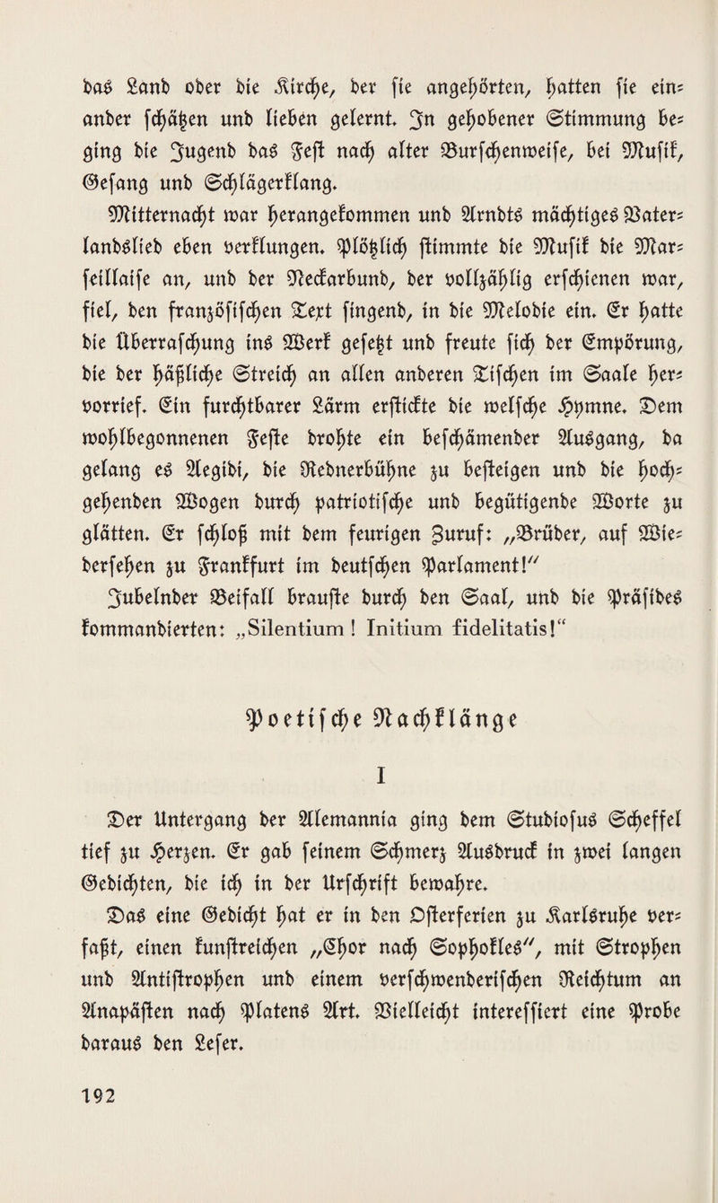 ba$ £anb ober bie $trcf)e, ber fte angeßörten, Ratten fte etm anber fdßäjjen unb Heben gelernt gehobener ©ttmmung be* ging bte 3w3^b bag $eft nacf) alter SBurfcfjenmetfe, bet 9Jtuftf, ©efang unb Sdßlägerflang* 9ftitternacf)t mar ßerangefommen unb StrnbtS mächtiges 23ater* lanbslieb eben oerflungem $plö|ltcf) fHmmte bte 9)tuftf bte 9)tar= fetUatfe an, unb ber 91ecfarbunb, ber oofljäljltg erfcf)tenen mar, fiel, ben franjöfifcf)en £ej:t ftngenb, tn bte gelobte ein. (Sr f)atte bte überrafcf)ung tn$ SBerf gefegt unb freute ficf> ber Empörung, bte ber f)äßltcf)e (Streicf) an alten anberen 'tifcfjen im ©aale f>er^ oorrtef. (Sin furchtbarer 2ärm erfticfte bte meffcfje £)t)mne. £)em mofjlbegonnenen gejte brofjte ein befcf)ämenber 2tu$gang, ba gelang es Stegibi, bte 9tcbnerbüf)ne $u beftetgen unb bte f)ocfc geßenben SBogen burdf) patriotifd^e unb begüttgenbe SBorte ju glattem (Sr fcf)lofj mit bern feurigen $uruf: „trüber, auf 2Bie* berfefjen ju ^ranffurt im beutfcfjen Parlament! ^ubelnber 93eifal( braufte burcf) ben ©aal, unb bie ^räfibe^ fommanbierten: „Silentium! Initium fidelitatis!“ spoettfche 9tctd)nättge I £)er Untergang ber Alemannia ging bem @tubtofuS ©cf)effel tief ju Jperjen. (Sr gab feinem ©d^merj 5luöbrucf tn jmet langen @ebtcf)ten, bte tcf) in ber Urfcfjrift bemal) re. £)aS eine @ebtcf)t hat er in ben Dfferferten ju $arl$rufje t>er= faßt, einen funftreidßen „Sßor nacf) , mit (Stropljen unb 5lntiftropßen unb einem t>erfcf)menberifcf>en $eicf)tum an 2lnapäften nacf) splatenS 5lrt $telfetcf)t tntereffiert eine $probe barauS ben Sefer.