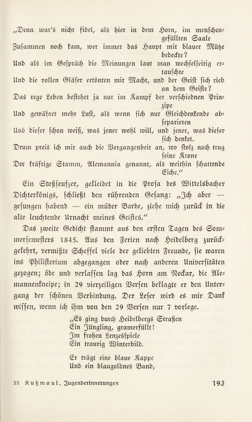 „Venn war’e nic^t fibel, alö fym in bem jporn, im mcnfdjen? gefüllten ©aale gufammen noch Eam, wer immer baö £aupt mit blauer Vtüi$e bebedte? Unb at$ im @efpräch bie Meinungen laut man wedjfelfeitig er? taufte Unb bte sollen @läfer ertönten mit Vtadjt, unb ber @eijl fidj rieb an bcm (Reifte? Vaö rege Seben befielet ja nur im $ampf ber oerfdjiebnen ^3rin? m Unb gewähret mehr Sufi, alö wenn fidj nur ©leidjbenüenbe ab? feparieren Unb btefer fdjon weif, wa§ jener wohl will, unb jener, was biefer fidj benfet. Vrum preis id) mir auch bie Vergangenheit an, wo ftolj noch trug feine ^rone Ver fräftige ©tamm, 2üemannia genannt, als weithin fd)attenbe Siche Sin ©toffeuf^er, gelletbet in bte $j)rofa beS 2Bittelöbad)er VichterföntgS, fcl)lieft ben rüfjrenben ©efang: „3ch a^er — gefangen {jabenb — ein müber Varbe, $iehe mich frurüd: in bie alte leudjtenbe Umacht meinet ©eifleS. VaS zweite @ebtd)t flammt aus ben erften Vagen beö ©om? merfemefterö 1845. 2luS ben Werten nach Jpeibelberg jurüd? gelehrt, bermtfte ©cheffel biete ber geliebten greunbe, fte waren tnS 5ph^^ertum abgegangen ober nach anberen Untberfttäten gezogen; öbe unb bertaffen lag baS #orn am Stedar, bie 2tle? mannenfneipe; in 29 vierteiligen Verfen beflagte er ben Unter? gang ber fchönen Vcrbtnbung. Ver Sefer wirb eS mir Vanf wiffen, wenn id) ihm bon ben 29 Verfen nur 7 borlege. „SS ging burch JpeibelbergS ©trafen Sin Jüngling, gramerfüllt! ^m frohen SengcSipiete Sin traurig SBinterbilb. Sr trägt eine blaue $appe Unb ein blaugolbneS Vanb,