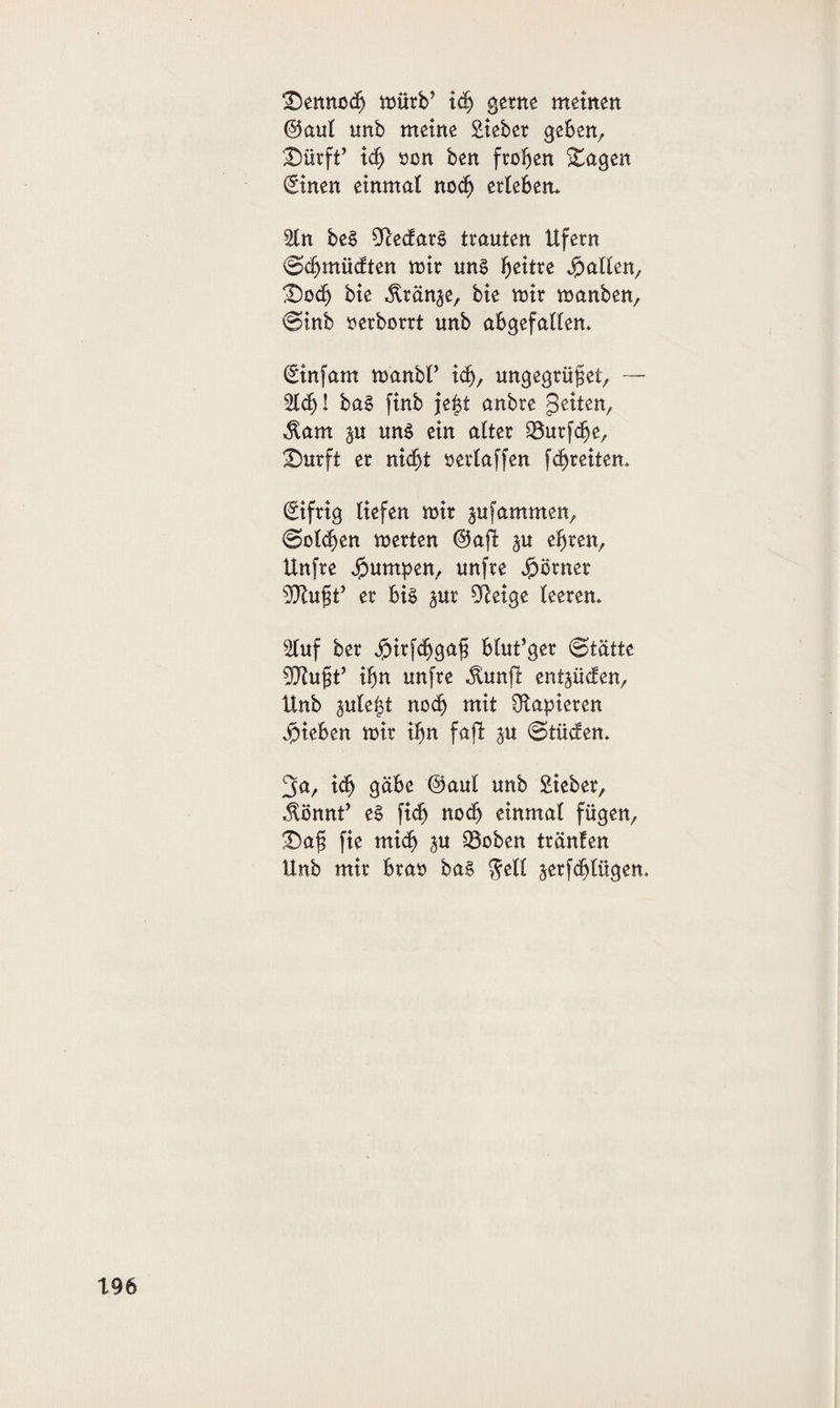 £)enno$ mürb’ xd) gerne meinen ©aul unb meine Sieber geben, SDürft’ xd) üßn ben froben Stagen (Einen einmal noch erleben* 2tn beS ScedarS trauten Ufern (Sdjmüdten mir uns fyextxe fallen, £)od) bie dränge, bie mir manben, (Sinb nerborrt unb abgefallen* (Einfam manbP xd), ungegrüfet, — 21$! baS finb jefd anbre feiten, Äam ä« uns ein alter 23urf$e, £)urft er nidjt »erlaffen f$reiten. Eifrig liefen mir jufammen, @ol$en merten ©aji ^u efjren, Unfre Jpumpen, unfre Jpörner aRugt* er bis pr fftetge leeren. Stuf ber Jpirfd^ga^ blut’ger (Stätte Sftufd’ $n unfre ^unfl entlüden, Unb jule|t nodj mit papieren Rieben mir ifjn faft $u ©tüden. ^a, xd) gäbe ©aut unb Sieber, $önnt’ eS fi$ nod) einmal fügen, £)a§ fie mi$ ju 93oben tränten Unb mir bra» baS $ell serf$lügen.