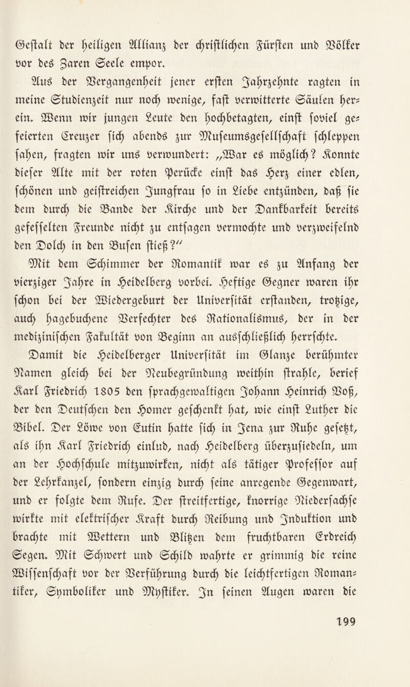 ©eftalt ber fjdltgcn Wian% bcr cfjrtfUtdjen dürften unb Golfer t>or be6 garen (Seele empor* 21u$ ber Vergangenheit jener erften ^ahrjefjnte ragten tn meine (Stubtenjeit nur noch wenige, faft oermitterte (Säulen her? ein, SBenn mir jungen Seute ben IjochBetagten, einft fotnel ge? feierten Qreu^er ftd) abenbS jur VhtfeumSgefellfchaft fchleppen fahen, fragten mir un$ oermunbert: „2Bar e$ möglich? konnte biefer 5(1 te mit ber roten $perüde einft ba£ Jper^ einer eblen, fchönen unb geifdreicf>en ^nngfrau fo in Siebe entjünben, baß fie bem burch bie Vanbe ber Kirche unb ber Sanfbarfeit bereite gefeffelten greunbe nid^t ju entfagen vermochte unb uer^meifelnb ben Sold; in ben Vufen fließ? Veit bem (Schimmer ber SKomantif mar e3 ^u Anfang ber iuerjtger 3<*hre in Jpeibelberg vorbei* heftige ©egner maren ihr fchon bei ber VMebergeburt ber Unioerfität erftanben, troßige, auch ha3e^U(^ene Verfechter bc3 Nationalismus, ber in bcr mebijinifchen $afultät t)on Veginn an auSfchließlicf) herrfchte* Samit bie ^eibelberger Unitterfität im ©lan&e berühmter Namen gleich bei ber Neubegrünbung meithin flrahle, berief Ölarl ^riebrich 1805 ben fprachgemalttgen 3°hann öpeirtridb> Voß, ber ben Seutfcßen ben Spomer gefchenl't hot, mie einft Sutßer bie Vibel* Ser 2öme oon (Suttn hatte fid) in 3ena jur Nulje gefe|t, als ihn Slarl griebrich einlttb, nach JpeibeIberg überjufiebeln, um an ber jpochfchule mitjumirfen, nicht als tätiger ^profeffor auf ber Sehrfanjel, fonbern einzig burch feine anregenbe ©egenmart, unb er folgte bem (Hufe. Ser jtreitfertige, fnorrige Nteberfachfe mirfte mit efeftrifeher Alraft burch Reibung unb ^nbultion unb brachte mit V3ettern unb Vltßen bem fruchtbaren ©rbreief) (Segen* Vtit (S(hmert unb (Schilb mährte er grimmig bie reine V3iffenfd)aft oor ber Verführung burch bie leichtfertigen Vornan? tiler, (Spmbolder unb Vtpftifer* 3n fdnen 51ugen maren bie