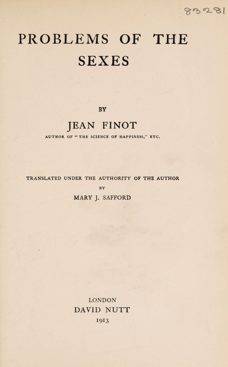 'Bber2~<fcl PROBLEMS OF THE SEXES BV JEAN FINOT AUTHOR OF “THE SCIENCE OF HAPPINESS,” ETC. TRANSLATED UNDER THE AUTHORITY OF THE AUTHOR BY MARY J. SAFFORD LONDON DAVID NUTT 1913