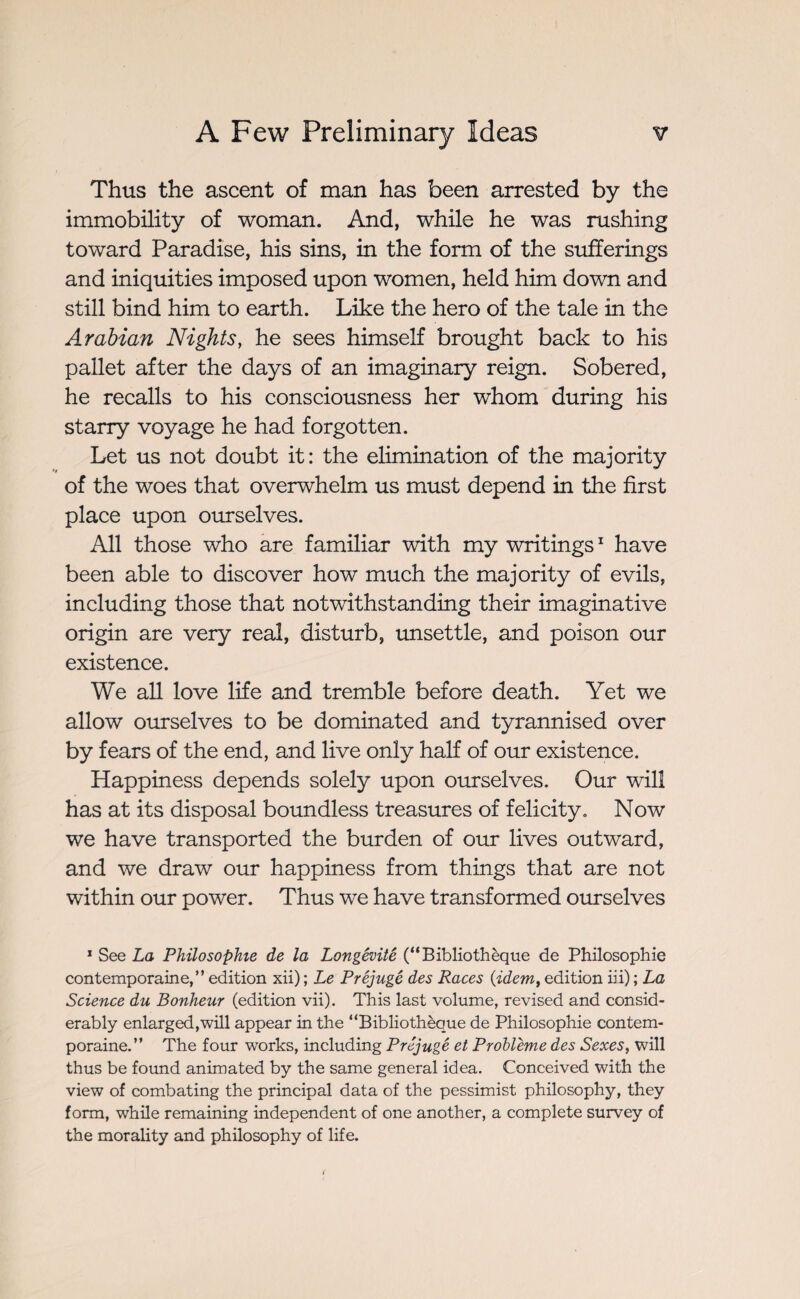 Thus the ascent of man has been arrested by the immobility of woman. And, while he was rushing toward Paradise, his sins, in the form of the sufferings and iniquities imposed upon women, held him down and still bind him to earth. Like the hero of the tale in the Arabian Nights, he sees himself brought back to his pallet after the days of an imaginary reign. Sobered, he recalls to his consciousness her whom during his starry voyage he had forgotten. Let us not doubt it: the elimination of the majority of the woes that overwhelm us must depend in the first place upon ourselves. All those who are familiar with my writings1 have been able to discover how much the majority of evils, including those that notwithstanding their imaginative origin are very real, disturb, unsettle, and poison our existence. We all love life and tremble before death. Yet we allow ourselves to be dominated and tyrannised over by fears of the end, and live only half of our existence. Happiness depends solely upon ourselves. Our will has at its disposal boundless treasures of felicity. Now we have transported the burden of our lives outward, and we draw our happiness from things that are not within our power. Thus we have transformed ourselves 1 See La Philosophie de la Longévité (“Bibliothèque de Philosophie contemporaine,” edition xii) ; Le Préjugé des Races (•idem, edition in) ; La Science du Bonheur (edition vii). This last volume, revised and consid¬ erably enlarged,will appear in the “Bibliothèque de Philosophie contem¬ poraine.” The four works, including Préjugé et Problème des Sexes, will thus be found animated by the same general idea. Conceived with the view of combating the principal data of the pessimist philosophy, they form, while remaining independent of one another, a complete survey of the morality and philosophy of life.
