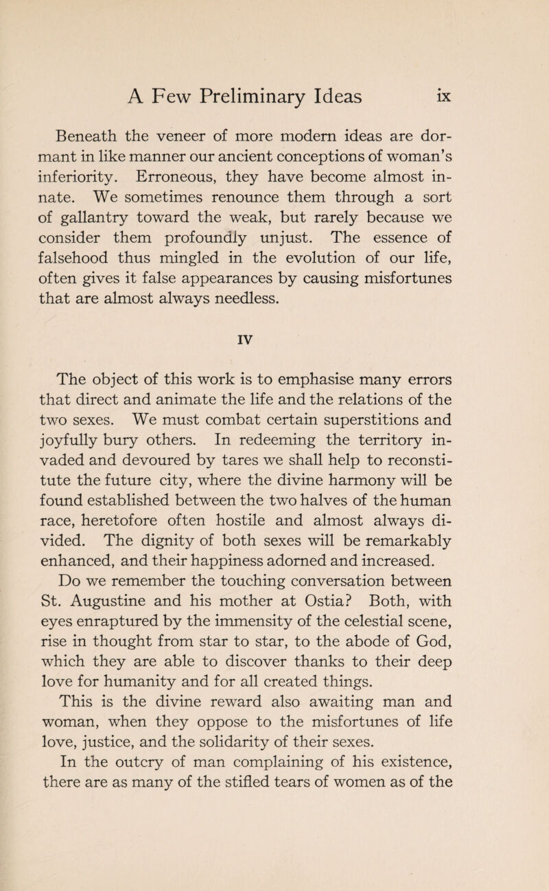 Beneath the veneer of more modern ideas are dor¬ mant in like manner our ancient conceptions of woman’s inferiority. Erroneous, they have become almost in¬ nate. We sometimes renounce them through a sort of gallantry toward the weak, but rarely because we consider them profoundly unjust. The essence of falsehood thus mingled in the evolution of our life, often gives it false appearances by causing misfortunes that are almost always needless. IV The object of this work is to emphasise many errors that direct and animate the life and the relations of the two sexes. We must combat certain superstitions and joyfully bury others. In redeeming the territory in¬ vaded and devoured by tares we shall help to reconsti¬ tute the future city, where the divine harmony will be found established between the two halves of the human race, heretofore often hostile and almost always di¬ vided. The dignity of both sexes will be remarkably enhanced, and their happiness adorned and increased. Do we remember the touching conversation between St. Augustine and his mother at Ostia? Both, with eyes enraptured by the immensity of the celestial scene, rise in thought from star to star, to the abode of God, which they are able to discover thanks to their deep love for humanity and for all created things. This is the divine reward also awaiting man and woman, when they oppose to the misfortunes of life love, justice, and the solidarity of their sexes. In the outcry of man complaining of his existence, there are as many of the stifled tears of women as of the