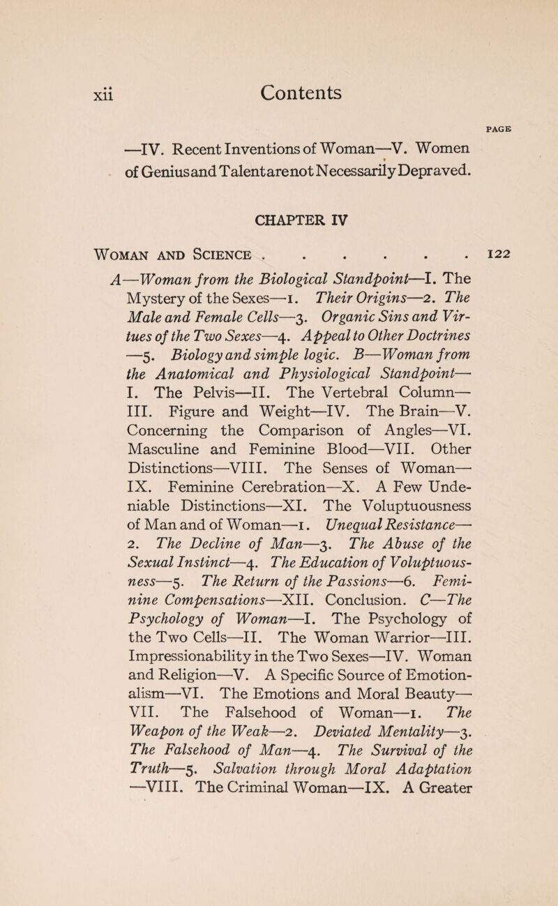 —IV. Recent Inventions of Woman—V. Women ? of Genius and Talent are not Necessarily Depraved. CHAPTER IV Woman and Science .. A—Woman from the Biological Standpoint—I. The Mystery of the Sexes—i. Their Origins—2. The Male and Female Cells—3. Organic Sins and Vir¬ tues of the Two Sexes—4. Appeal to Other Doctrines —5. Biology and simple logic. B—Woman from the Anatomical and Physiological Standpoint—• 1. The Pelvis—II. The Vertebral Column— III. Figure and Weight—IV. The Brain—V. Concerning the Comparison of Angles—VI. Masculine and Feminine Blood—VII. Other Distinctions—VIII. The Senses of Woman— IX. Feminine Cerebration—X. A Few Unde¬ niable Distinctions—XI. The Voluptuousness of Man and of Woman—1. Unequal Resistance—• 2. The Decline of Man—3. The Abuse of the Sexual Instinct—4. The Education of Voluptuous¬ ness—5. The Return of the Passions—6. Femi¬ nine Compensations—XII. Conclusion. C—The Psychology of Woman—I. The Psychology of the Two Cells—II. The Woman Warrior—III. Impressionability in the Two Sexes—IV. Woman and Religion—V. A Specific Source of Emotion¬ alism—VI. The Emotions and Moral Beauty—• VII. The Falsehood of Woman—1. The Weapon of the Weak—2. Deviated Mentality—3. The Falsehood of Man—4. The Survival of the Truth—5. Salvation through Moral Adaptation —VIII. The Criminal Woman—IX. A Greater PAGE 122