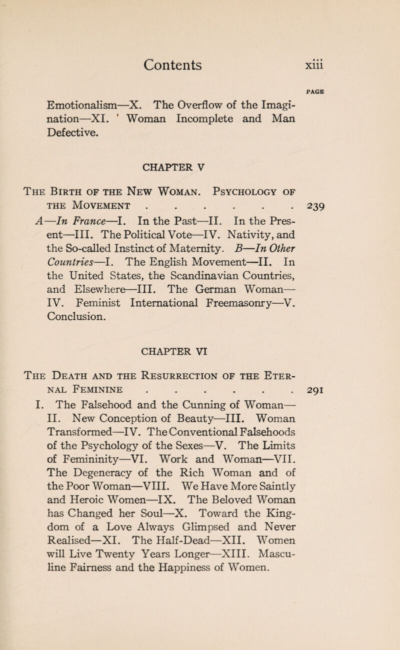 PAGE Emotionalism—X. The Overflow of the Imagi¬ nation—XI. ' Woman Incomplete and Man Defective. CHAPTER V The Birth of the New Woman. Psychology of the Movement ...... 239 A—In France—I. In the Past—II. In the Pres¬ ent—III. The Political Vote—IV. Nativity, and the So-called Instinct of Maternity. B—In Other Countries—I. The English Movement—II. In the United States, the Scandinavian Countries, and Elsewhere—III. The German Woman— IV. Feminist International Freemasonry—V. Conclusion. CHAPTER VI The Death and the Resurrection of the Eter¬ nal Feminine . . . . . .291 I. The Falsehood and the Cunning of Woman—• II. New Conception of Beauty—III. Woman Transformed—IV. The Conventional Falsehoods of the Psychology of the Sexes—V. The Limits of Femininity—VI. Work and Woman—VII. The Degeneracy of the Rich Woman and of the Poor Woman—VIII. We Have More Saintly and Heroic Women—IX. The Beloved Woman has Changed her Soul—X. Toward the King¬ dom of a Love Always Glimpsed and Never Realised—XI. The Half-Dead—XII. Women will Live Twenty Years Longer—XIII. Mascu¬ line Fairness and the Happiness of Women.
