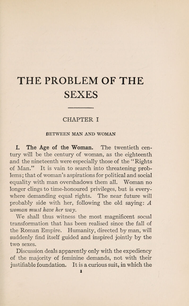 THE PROBLEM OF THE SEXES CHAPTER I BETWEEN MAN AND WOMAN I. The Age of the Woman. The twentieth cen¬ tury will be the century of woman, as the eighteenth and the nineteenth were especially those of the “Rights of Man.” It is vain to search into threatening prob¬ lems ; that of woman’s aspirations for political and social equality with man overshadows them all. Woman no longer clings to time-honoured privileges, but is every¬ where demanding equal rights. The near future will probably side with her, following the old saying: A woman must have her way. We shall thus witness the most magnificent social transformation that has been realised since the fall of the Roman Empire. Humanity, directed by man, will suddenly find itself guided and inspired jointly by the two sexes. Discussion deals apparently only with the expediency of the majority of feminine demands, not with their justifiable foundation. It is a curious suit, in which the
