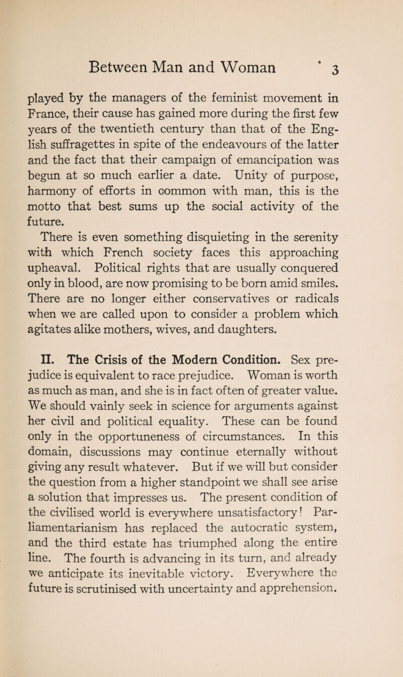 played by the managers of the feminist movement in France, their cause has gained more during the first few years of the twentieth century than that of the Eng¬ lish suffragettes in spite of the endeavours of the latter and the fact that their campaign of emancipation was begun at so much earlier a date. Unity of purpose, harmony of efforts in common with man, this is the motto that best sums up the social activity of the future. There is even something disquieting in the serenity with which French society faces this approaching upheaval. Political rights that are usually conquered only in blood, are now promising to be born amid smiles. There are no longer either conservatives or radicals when we are called upon to consider a problem which agitates alike mothers, wives, and daughters. II. The Crisis of the Modern Condition. Sex pre¬ judice is equivalent to race prejudice. Woman is worth as much as man, and she is in fact often of greater value. We should vainly seek in science for arguments against her civil and political equality. These can be found only in the opportuneness of circumstances. In this domain, discussions may continue eternally without giving any result whatever. But if we will but consider the question from a higher standpoint we shall see arise a solution that impresses us. The present condition of the civilised world is everywhere unsatisfactory! Par- liamentarianism has replaced the autocratic system, and the third estate has triumphed along the entire line. The fourth is advancing in its turn, and already we anticipate its inevitable victory. Everywhere the future is scrutinised with uncertainty and apprehension.
