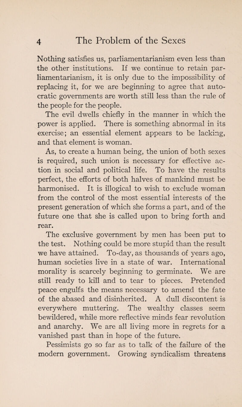 Nothing satisfies us, parliamentarianism even less than the other institutions. If we continue to retain par¬ liamentarianism, it is only due to the impossibility of replacing it, for we are beginning to agree that auto¬ cratic governments are worth still less than the rule of the people for the people. The evil dwells chiefly in the manner in which the power is applied. There is something abnormal in its exercise; an essential element appears to be lacking, and that element is woman. As, to create a human being, the union of both sexes is required, such union is necessary for effective ac¬ tion in social and political life. To have the results perfect, the efforts of both halves of mankind must be harmonised. It is illogical to wish to exclude woman from the control of the most essential interests of the present generation of which she forms a part, and of the future one that she is called upon to bring forth and rear. The exclusive government by men has been put to the test. Nothing could be more stupid than the result we have attained. To-day, as thousands of years ago, human societies live in a state of war. International morality is scarcely beginning to germinate. We are still ready to kill and to tear to pieces. Pretended peace engulfs the means necessary to amend the fate of the abased and disinherited. A dull discontent is everywhere muttering. The wealthy classes seem bewildered, while more reflective minds fear revolution and anarchy. We are all living more in regrets for a vanished past than in hope of the future. Pessimists go so far as to talk of the failure of the modern government. Growing syndicalism threatens