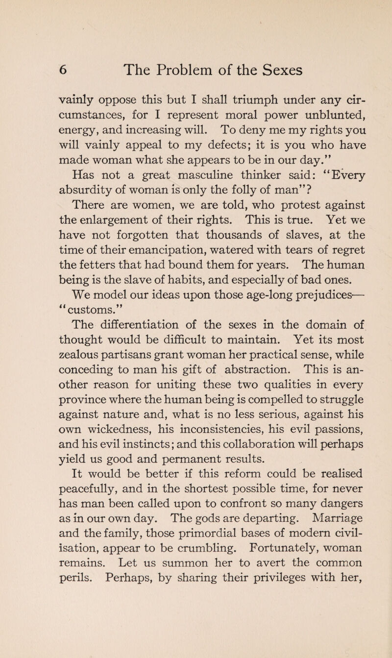 vainly oppose this but I shall triumph under any cir¬ cumstances, for I represent moral power unblunted, energy, and increasing will. To deny me my rights you will vainly appeal to my defects; it is you who have made woman what she appears to be in our day.” Has not a great masculine thinker said: “Every absurdity of woman is only the folly of man”? There are women, we are told, who protest against the enlargement of their rights. This is true. Yet we have not forgotten that thousands of slaves, at the time of their emancipation, watered with tears of regret the fetters that had bound them for years. The human being is the slave of habits, and especially of bad ones. We model our ideas upon those age-long prejudices'— 11 customs.” The differentiation of the sexes in the domain of thought would be difficult to maintain. Yet its most zealous partisans grant woman her practical sense, while conceding to man his gift of abstraction. This is an¬ other reason for uniting these two qualities in every province where the human being is compelled to struggle against nature and, what is no less serious, against his own wickedness, his inconsistencies, his evil passions, and his evil instincts ; and this collaboration will perhaps yield us good and permanent results. It would be better if this reform could be realised peacefully, and in the shortest possible time, for never has man been called upon to confront so many dangers as in our own day. The gods are departing. Marriage and the family, those primordial bases of modern civil¬ isation, appear to be crumbling. Fortunately, woman remains. Let us summon her to avert the common perils. Perhaps, by sharing their privileges with her,
