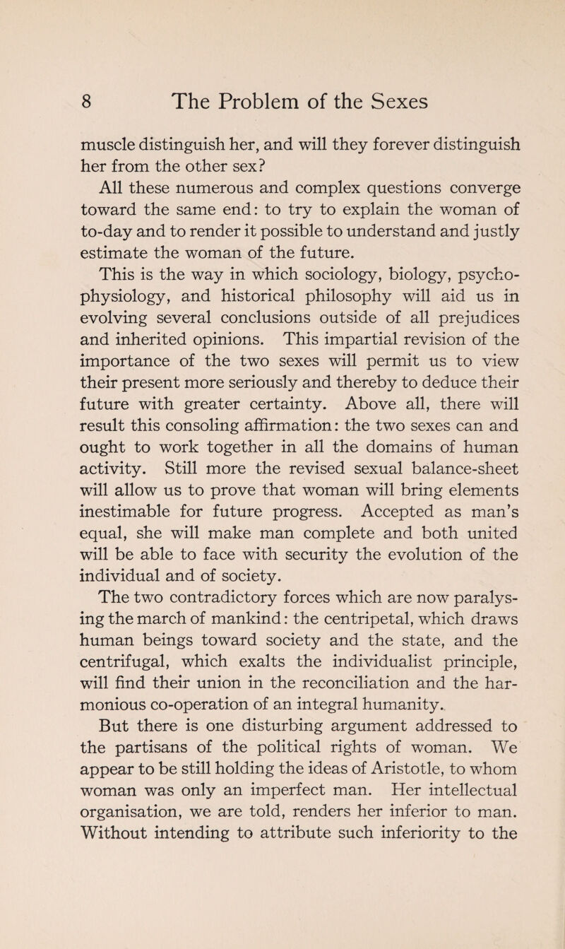 muscle distinguish her, and will they forever distinguish her from the other sex? All these numerous and complex questions converge toward the same end: to try to explain the woman of to-day and to render it possible to understand and justly estimate the woman of the future. This is the way in which sociology, biology, psycho¬ physiology, and historical philosophy will aid us in evolving several conclusions outside of all prejudices and inherited opinions. This impartial revision of the importance of the two sexes will permit us to view their present more seriously and thereby to deduce their future with greater certainty. Above all, there will result this consoling affirmation : the two sexes can and ought to work together in all the domains of human activity. Still more the revised sexual balance-sheet will allow us to prove that woman will bring elements inestimable for future progress. Accepted as man’s equal, she will make man complete and both united will be able to face with security the evolution of the individual and of society. The two contradictory forces which are now paralys¬ ing the march of mankind : the centripetal, which drawrs human beings toward society and the state, and the centrifugal, which exalts the individualist principle, will find their union in the reconciliation and the har¬ monious co-operation of an integral humanity. But there is one disturbing argument addressed to the partisans of the political rights of woman. We appear to be still holding the ideas of Aristotle, to whom woman was only an imperfect man. Her intellectual organisation, we are told, renders her inferior to man. Without intending to attribute such inferiority to the