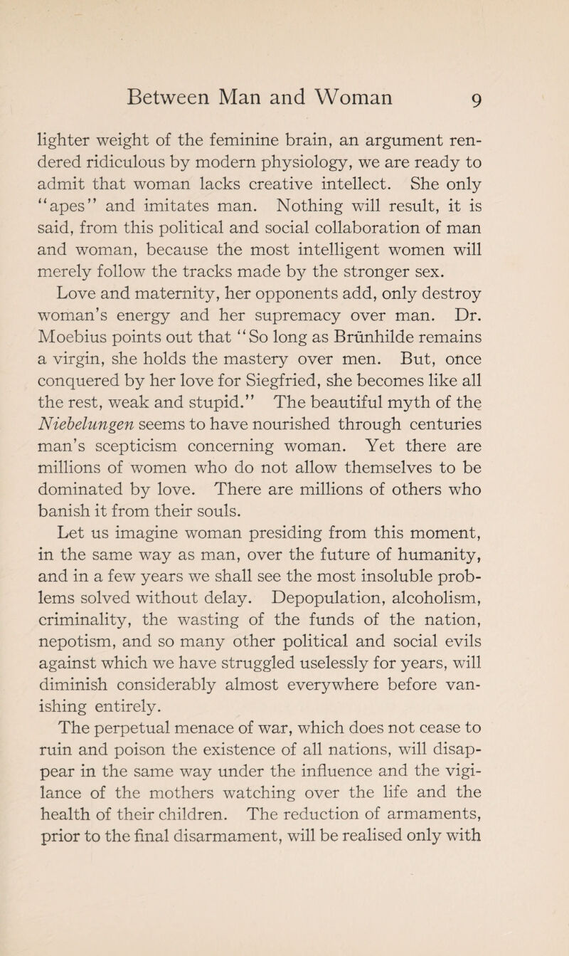 lighter weight of the feminine brain, an argument ren¬ dered ridiculous by modern physiology, we are ready to admit that woman lacks creative intellect. She only “apes” and imitates man. Nothing will result, it is said, from this political and social collaboration of man and woman, because the most intelligent women will merely follow the tracks made by the stronger sex. Love and maternity, her opponents add, only destroy woman’s energy and her supremacy over man. Dr. Moebius points out that “So long as Brünhilde remains a virgin, she holds the mastery over men. But, once conquered by her love for Siegfried, she becomes like all the rest, weak and stupid.” The beautiful myth of the Niebelungen seems to have nourished through centuries man’s scepticism concerning woman. Yet there are millions of women who do not allow themselves to be dominated by love. There are millions of others who banish it from their souls. Let us imagine woman presiding from this moment, in the same way as man, over the future of humanity, and in a few years we shall see the most insoluble prob¬ lems solved without delay. Depopulation, alcoholism, criminality, the wasting of the funds of the nation, nepotism, and so many other political and social evils against which we have struggled uselessly for years, will diminish considerably almost everywhere before van¬ ishing entirely. The perpetual menace of war, which does not cease to ruin and poison the existence of all nations, will disap¬ pear in the same way under the influence and the vigi¬ lance of the mothers watching over the life and the health of their children. The reduction of armaments, prior to the final disarmament, will be realised only with