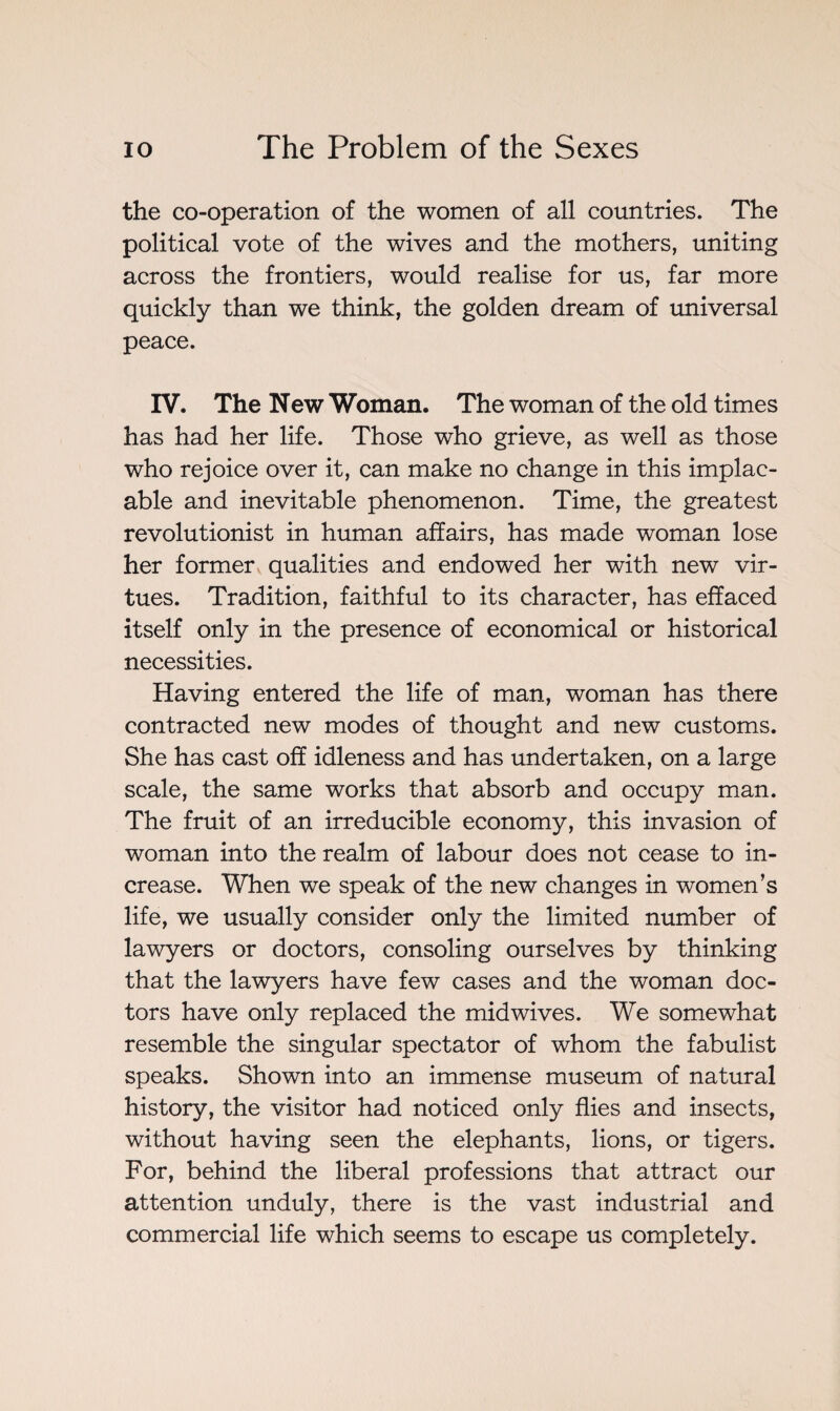 the co-operation of the women of all countries. The political vote of the wives and the mothers, uniting across the frontiers, would realise for us, far more quickly than we think, the golden dream of universal peace. IV. The New Woman. The woman of the old times has had her life. Those who grieve, as well as those who rejoice over it, can make no change in this implac¬ able and inevitable phenomenon. Time, the greatest revolutionist in human affairs, has made woman lose her former qualities and endowed her with new vir¬ tues. Tradition, faithful to its character, has effaced itself only in the presence of economical or historical necessities. Having entered the life of man, woman has there contracted new modes of thought and new customs. She has cast off idleness and has undertaken, on a large scale, the same works that absorb and occupy man. The fruit of an irreducible economy, this invasion of woman into the realm of labour does not cease to in¬ crease. When we speak of the new changes in women’s life, we usually consider only the limited number of lawyers or doctors, consoling ourselves by thinking that the lawyers have few cases and the woman doc¬ tors have only replaced the mid wives. We somewhat resemble the singular spectator of whom the fabulist speaks. Shown into an immense museum of natural history, the visitor had noticed only flies and insects, without having seen the elephants, lions, or tigers. For, behind the liberal professions that attract our attention unduly, there is the vast industrial and commercial life which seems to escape us completely.