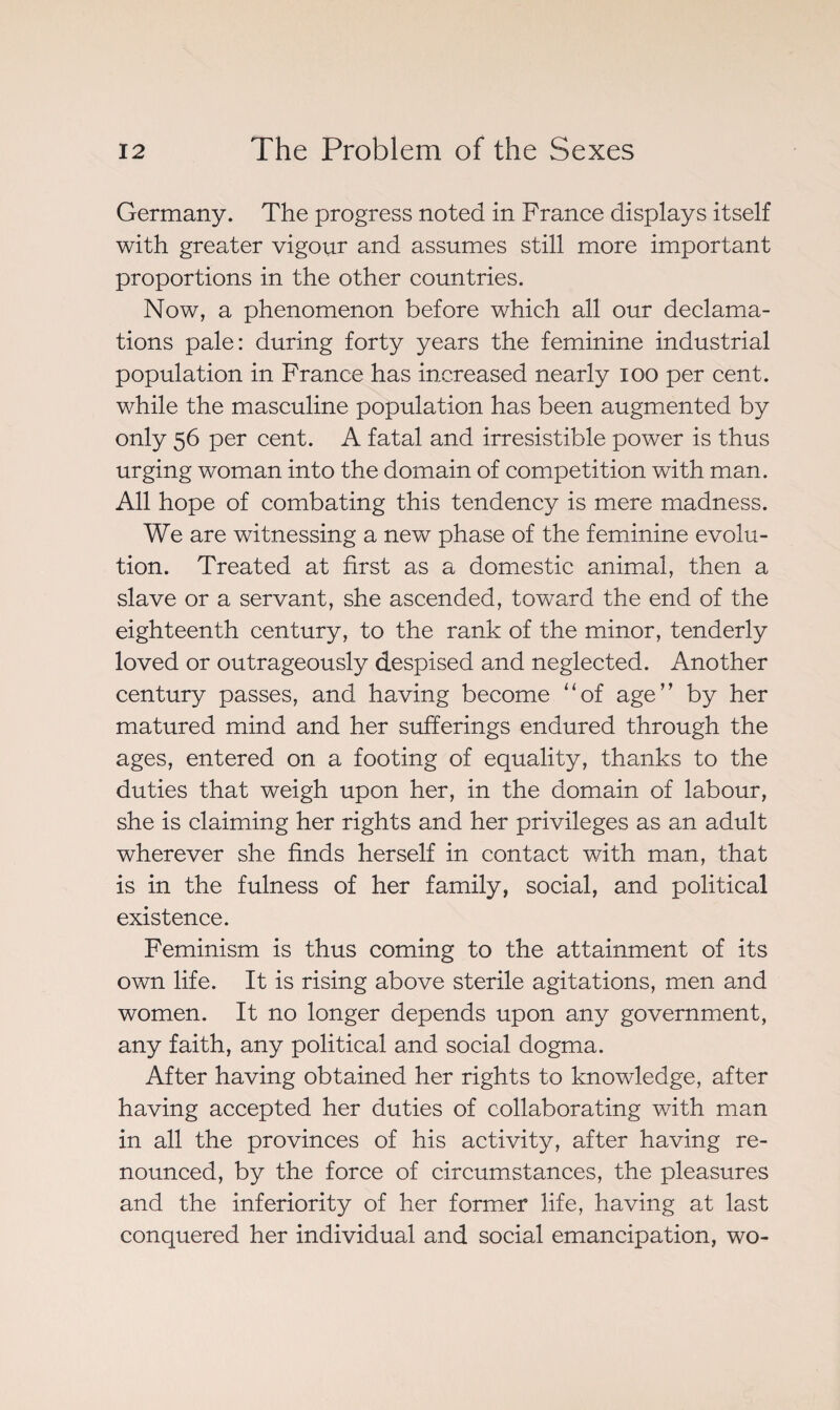 Germany. The progress noted in France displays itself with greater vigour and assumes still more important proportions in the other countries. Now, a phenomenon before which all our declama¬ tions pale: during forty years the feminine industrial population in France has increased nearly ioo per cent, while the masculine population has been augmented by only 56 per cent. A fatal and irresistible power is thus urging woman into the domain of competition with man. All hope of combating this tendency is mere madness. We are witnessing a new phase of the feminine evolu¬ tion. Treated at first as a domestic animal, then a slave or a servant, she ascended, toward the end of the eighteenth century, to the rank of the minor, tenderly loved or outrageously despised and neglected. Another century passes, and having become “of age” by her matured mind and her sufferings endured through the ages, entered on a footing of equality, thanks to the duties that weigh upon her, in the domain of labour, she is claiming her rights and her privileges as an adult wherever she finds herself in contact with man, that is in the fulness of her family, social, and political existence. Feminism is thus coming to the attainment of its own life. It is rising above sterile agitations, men and women. It no longer depends upon any government, any faith, any political and social dogma. After having obtained her rights to knowledge, after having accepted her duties of collaborating with man in all the provinces of his activity, after having re¬ nounced, by the force of circumstances, the pleasures and the inferiority of her former life, having at last conquered her individual and social emancipation, wo-