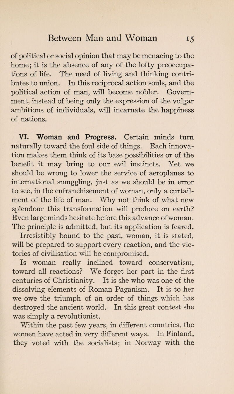 of political or social opinion that may be menacing to the home; it is the absence of any of the lofty preoccupa¬ tions of life. The need of living and thinking contri¬ butes to union. In this reciprocal action souls, and the political action of man, will become nobler. Govern¬ ment, instead of being only the expression of the vulgar ambitions of individuals, will incarnate the happiness of nations. VI. Woman and Progress. Certain minds turn naturally toward the foul side of things. Each innova¬ tion makes them think of its base possibilities or of the benefit it may bring to our evil instincts. Yet we should be wrong to lower the service of aeroplanes to international smuggling, just as we should be in error to see, in the enfranchisement of woman, only a curtail¬ ment of the life of man. Why not think of what new splendour this transformation will produce on earth? Even large minds hesitate before this advance of woman. The principle is admitted, but its application is feared. Irresistibly bound to the past, woman, it is stated, will be prepared to support every reaction, and the vic¬ tories of civilisation will be compromised. Is woman really inclined toward conservatism, toward all reactions? We forget her part in the first centuries of Christianity. It is she who was one of the dissolving elements of Roman Paganism. It is to her we owe the triumph of an order of things which has destroyed the ancient world. In this great contest she was simply a revolutionist. Within the past few years, in different countries, the women have acted in very different ways. In Finland, they voted with the socialists; in Norway with the