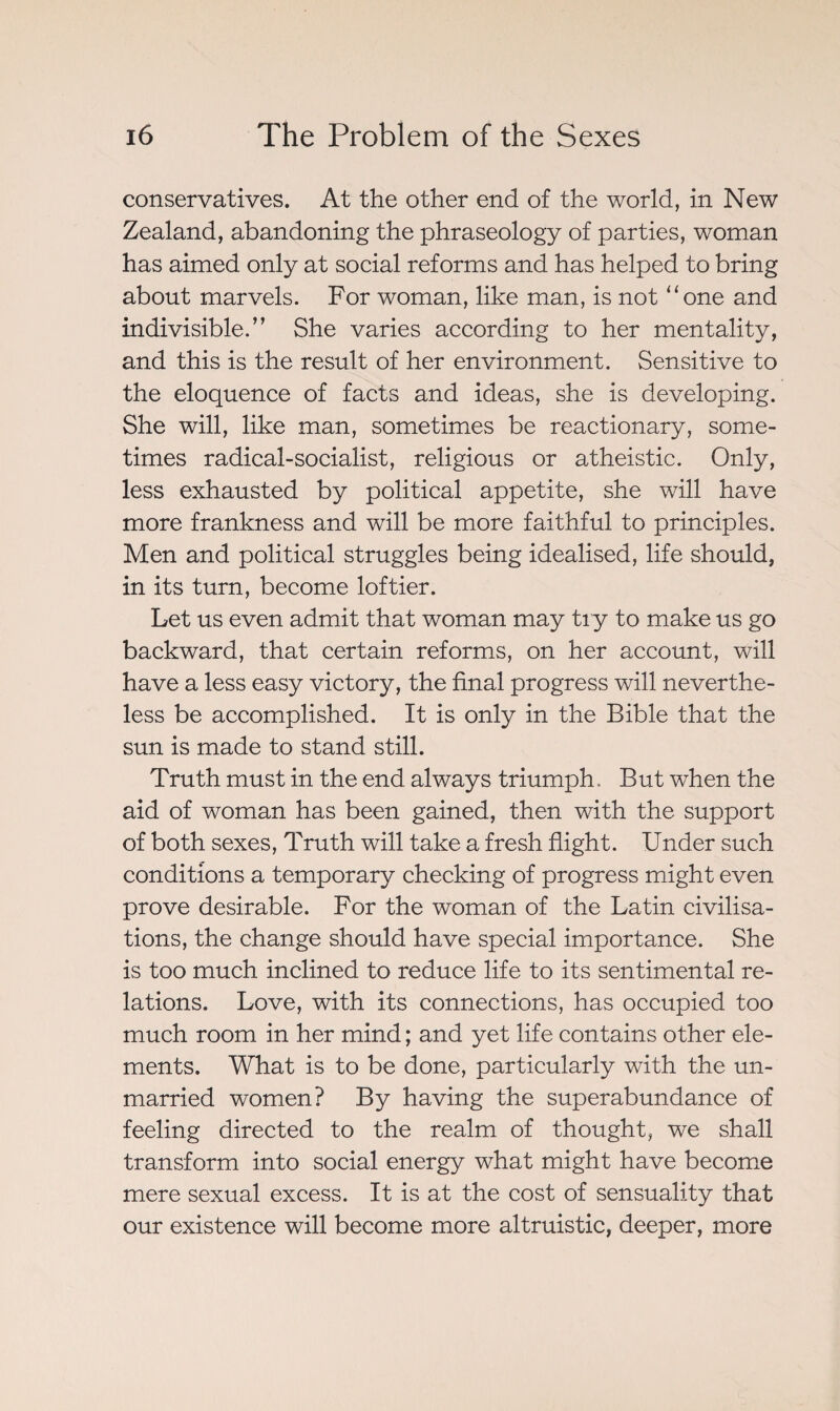 conservatives. At the other end of the world, in New Zealand, abandoning the phraseology of parties, woman has aimed only at social reforms and has helped to bring about marvels. For woman, like man, is not “one and indivisible.” She varies according to her mentality, and this is the result of her environment. Sensitive to the eloquence of facts and ideas, she is developing. She will, like man, sometimes be reactionary, some¬ times radical-socialist, religious or atheistic. Only, less exhausted by political appetite, she will have more frankness and will be more faithful to principles. Men and political struggles being idealised, life should, in its turn, become loftier. Let us even admit that woman may tiy to make us go backward, that certain reforms, on her account, will have a less easy victory, the final progress will neverthe¬ less be accomplished. It is only in the Bible that the sun is made to stand still. Truth must in the end always triumph. But when the aid of woman has been gained, then with the support of both sexes, Truth will take a fresh flight. Under such conditions a temporary checking of progress might even prove desirable. For the woman of the Latin civilisa¬ tions, the change should have special importance. She is too much inclined to reduce life to its sentimental re¬ lations. Love, with its connections, has occupied too much room in her mind ; and yet life contains other ele¬ ments. What is to be done, particularly with the un¬ married women? By having the superabundance of feeling directed to the realm of thought, we shall transform into social energy what might have become mere sexual excess. It is at the cost of sensuality that our existence will become more altruistic, deeper, more