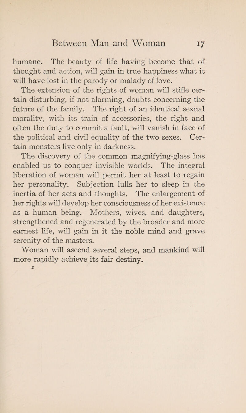humane. The beauty of life having become that of thought and action, will gain in true happiness what it will have lost in the parody or malady of love. The extension of the rights of woman will stifle cer¬ tain disturbing, if not alarming, doubts concerning the future of the family. The right of an identical sexual morality, with its train of accessories, the right and often the duty to commit a fault, will vanish in face of the political and civil equality of the two sexes. Cer¬ tain monsters live only in darkness. The discovery of the common magnifying-glass has enabled us to conquer invisible worlds. The integral liberation of woman will permit her at least to regain her personality. Subjection lulls her to sleep in the inertia of her acts and thoughts. The enlargement of her rights will develop her consciousness of her existence as a human being. Mothers, wives, and daughters, strengthened and regenerated by the broader and more earnest life, will gain in it the noble mind and grave serenity of the masters. Woman will ascend several steps, and mankind will more rapidly achieve its fair destiny.