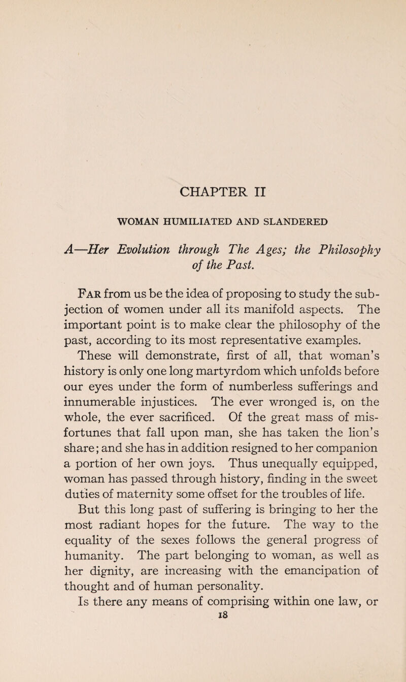 CHAPTER II WOMAN HUMILIATED AND SLANDERED A—Her Evolution through The Ages; the Philosophy of the Past. Far from us be the idea of proposing to study the sub¬ jection of women under all its manifold aspects. The important point is to make clear the philosophy of the past, according to its most representative examples. These will demonstrate, first of all, that woman’s history is only one long martyrdom which unfolds before our eyes under the form of numberless sufferings and innumerable injustices. The ever wronged is, on the whole, the ever sacrificed. Of the great mass of mis¬ fortunes that fall upon man, she has taken the lion’s share ; and she has in addition resigned to her companion a portion of her own joys. Thus unequally equipped, woman has passed through history, finding in the sweet duties of maternity some offset for the troubles of life. But this long past of suffering is bringing to her the most radiant hopes for the future. The way to the equality of the sexes follows the general progress of humanity. The part belonging to woman, as well as her dignity, are increasing with the emancipation of thought and of human personality. Is there any means of comprising within one law, or