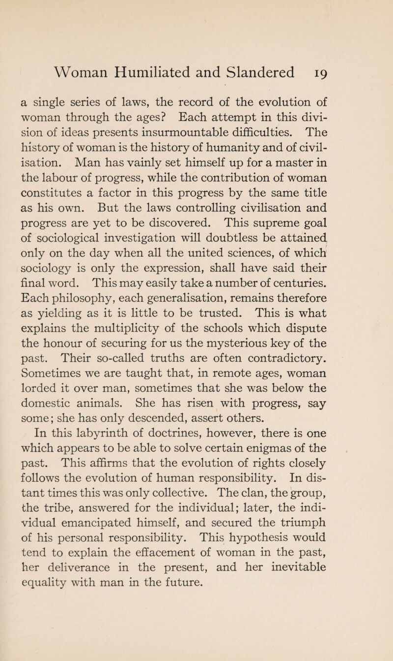 a single series of laws, the record of the evolution of woman through the ages? Each attempt in this divi¬ sion of ideas presents insurmountable difficulties. The history of woman is the history of humanity and of civil¬ isation. Man has vainly set himself up for a master in the labour of progress, while the contribution of woman constitutes a factor in this progress by the same title as his own. But the laws controlling civilisation and progress are yet to be discovered. This supreme goal of sociological investigation will doubtless be attained only on the day when all the united sciences, of which sociology is only the expression, shall have said their final word. This may easily take a number of centuries. Each philosophy, each generalisation, remains therefore as yielding as it is little to be trusted. This is what explains the multiplicity of the schools which dispute the honour of securing for us the mysterious key of the past. Their so-called truths are often contradictory. Sometimes we are taught that, in remote ages, woman lorded it over man, sometimes that she was below the domestic animals. She has risen with progress, say some ; she has only descended, assert others. In this labyrinth of doctrines, however, there is one which appears to be able to solve certain enigmas of the past. This affirms that the evolution of rights closely follows the evolution of human responsibility. In dis¬ tant times this was only collective. The clan, the group, the tribe, answered for the individual; later, the indi¬ vidual emancipated himself, and secured the triumph of his personal responsibility. This hypothesis would tend to explain the effacement of woman in the past, her deliverance in the present, and her inevitable equality with man in the future.