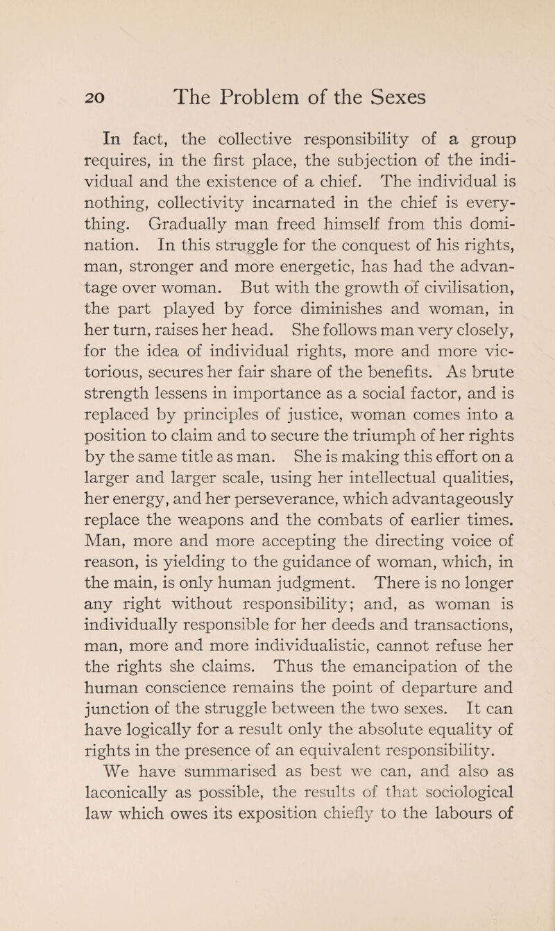 In fact, the collective responsibility of a group requires, in the first place, the subjection of the indi¬ vidual and the existence of a chief. The individual is nothing, collectivity incarnated in the chief is every¬ thing. Gradually man freed himself from this domi¬ nation. In this struggle for the conquest of his rights, man, stronger and more energetic, has had the advan¬ tage over woman. But with the growth of civilisation, the part played by force diminishes and woman, in her turn, raises her head. She follows man very closely, for the idea of individual rights, more and more vic¬ torious, secures her fair share of the benefits. As brute strength lessens in importance as a social factor, and is replaced by principles of justice, woman comes into a position to claim and to secure the triumph of her rights by the same title as man. She is making this effort on a larger and larger scale, using her intellectual qualities, her energy, and her perseverance, which advantageously replace the weapons and. the combats of earlier times. Man, more and more accepting the directing voice of reason, is yielding to the guidance of woman, which, in the main, is only human judgment. There is no longer any right without responsibility; and, as woman is individually responsible for her deeds and transactions, man, more and more individualistic, cannot refuse her the rights she claims. Thus the emancipation of the human conscience remains the point of departure and junction of the struggle between the two sexes. It can have logically for a result only the absolute equality of rights in the presence of an equivalent responsibility. We have summarised as best we can, and also as laconically as possible, the results of that sociological law which owes its exposition chiefly to the labours of