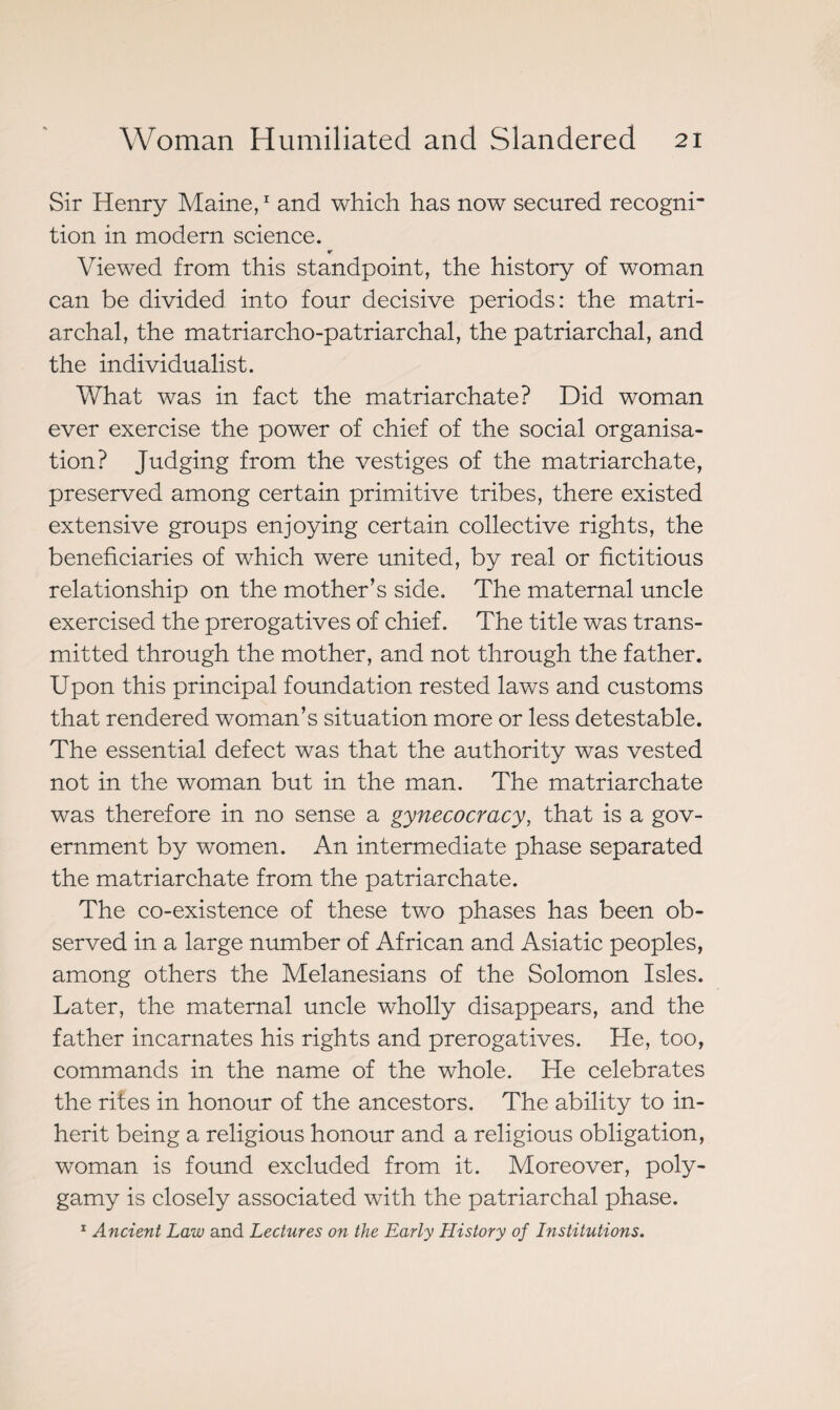 Sir Henry Maine,1 and which has now secured recogni¬ tion in modern science. Viewed from this standpoint, the history of woman can be divided into four decisive periods: the matri¬ archal, the matriarcho-patriarchal, the patriarchal, and the individualist. What was in fact the matriarchate? Did woman ever exercise the power of chief of the social organisa¬ tion? Judging from the vestiges of the matriarchate, preserved among certain primitive tribes, there existed extensive groups enjoying certain collective rights, the beneficiaries of which were united, by real or fictitious relationship on the mother’s side. The maternal uncle exercised the prerogatives of chief. The title was trans¬ mitted through the mother, and not through the father. Upon this principal foundation rested laws and customs that rendered woman’s situation more or less detestable. The essential defect was that the authority was vested not in the woman but in the man. The matriarchate was therefore in no sense a gynecocracy, that is a gov¬ ernment by women. An intermediate phase separated the matriarchate from the patriarchate. The co-existence of these two phases has been ob¬ served in a large number of African and Asiatic peoples, among others the Melanesians of the Solomon Isles. Later, the maternal uncle wholly disappears, and the father incarnates his rights and prerogatives. He, too, commands in the name of the whole. He celebrates the rites in honour of the ancestors. The ability to in¬ herit being a religious honour and a religious obligation, woman is found excluded from it. Moreover, poly¬ gamy is closely associated with the patriarchal phase. 1 Ancient Law and Lectures on the Early History of Institutions.