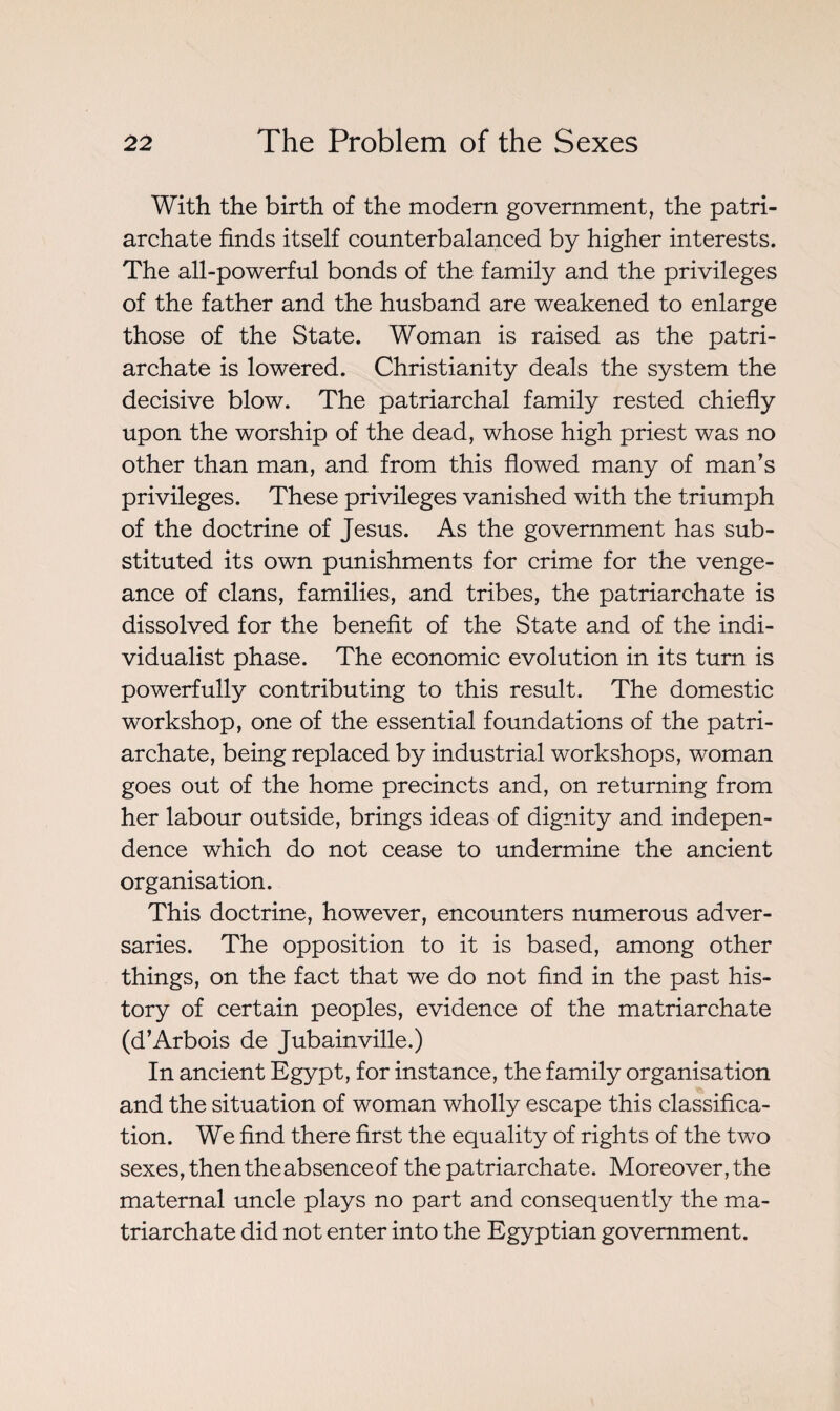 With the birth of the modern government, the patri¬ archate finds itself counterbalanced by higher interests. The all-powerful bonds of the family and the privileges of the father and the husband are weakened to enlarge those of the State. Woman is raised as the patri¬ archate is lowered. Christianity deals the system the decisive blow. The patriarchal family rested chiefly upon the worship of the dead, whose high priest was no other than man, and from this flowed many of man’s privileges. These privileges vanished with the triumph of the doctrine of Jesus. As the government has sub¬ stituted its own punishments for crime for the venge¬ ance of clans, families, and tribes, the patriarchate is dissolved for the benefit of the State and of the indi¬ vidualist phase. The economic evolution in its turn is powerfully contributing to this result. The domestic workshop, one of the essential foundations of the patri¬ archate, being replaced by industrial workshops, woman goes out of the home precincts and, on returning from her labour outside, brings ideas of dignity and indepen¬ dence which do not cease to undermine the ancient organisation. This doctrine, however, encounters numerous adver¬ saries. The opposition to it is based, among other things, on the fact that we do not find in the past his¬ tory of certain peoples, evidence of the matriarchate (d’Arbois de Jubainville.) In ancient Egypt, for instance, the family organisation and the situation of woman wholly escape this classifica¬ tion. We find there first the equality of rights of the two sexes, then the absence of the patriarchate. Moreover, the maternal uncle plays no part and consequently the ma¬ triarchate did not enter into the Egyptian government.