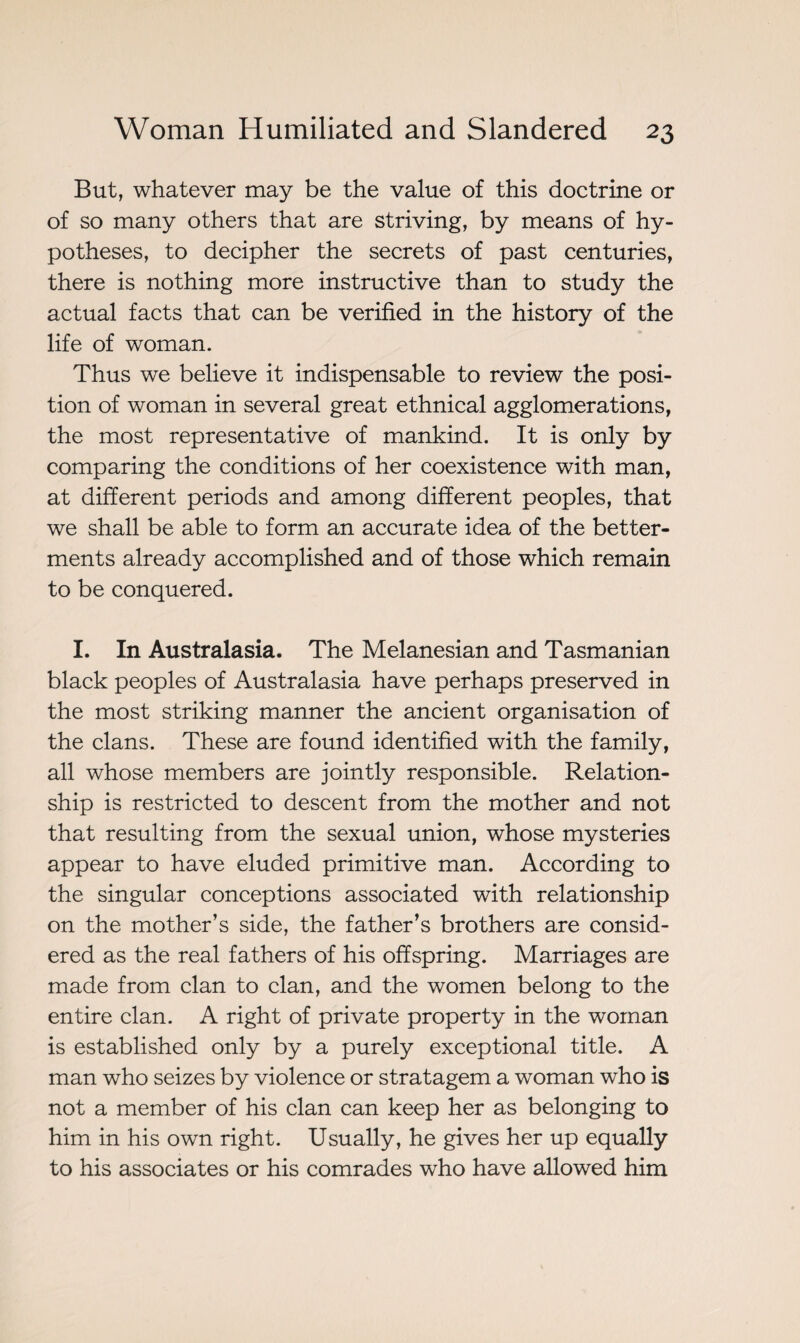 But, whatever may be the value of this doctrine or of so many others that are striving, by means of hy¬ potheses, to decipher the secrets of past centuries, there is nothing more instructive than to study the actual facts that can be verified in the history of the life of woman. Thus we believe it indispensable to review the posi¬ tion of woman in several great ethnical agglomerations, the most representative of mankind. It is only by comparing the conditions of her coexistence with man, at different periods and among different peoples, that we shall be able to form an accurate idea of the better¬ ments already accomplished and of those which remain to be conquered. I. In Australasia. The Melanesian and Tasmanian black peoples of Australasia have perhaps preserved in the most striking manner the ancient organisation of the clans. These are found identified with the family, all whose members are jointly responsible. Relation¬ ship is restricted to descent from the mother and not that resulting from the sexual union, whose mysteries appear to have eluded primitive man. According to the singular conceptions associated with relationship on the mother’s side, the father’s brothers are consid¬ ered as the real fathers of his offspring. Marriages are made from clan to clan, and the women belong to the entire clan. A right of private property in the woman is established only by a purely exceptional title. A man who seizes by violence or stratagem a woman who is not a member of his clan can keep her as belonging to him in his own right. Usually, he gives her up equally to his associates or his comrades who have allowed him