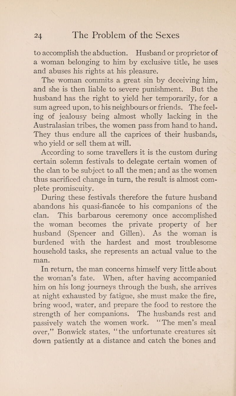 to accomplish the abduction. Husband or proprietor of a woman belonging to him by exclusive title, he uses and abuses his rights at his pleasure. The woman commits a great sin by deceiving him, and she is then liable to severe punishment. But the husband has the right to yield her temporarily, for a sum agreed upon, to his neighbours or friends. The feel¬ ing of jealousy being almost wholly lacking in the Australasian tribes, the women pass from hand to hand. They thus endure all the caprices of their husbands, who yield or sell them at will. According to some travellers it is the custom during certain solemn festivals to delegate certain women of the clan to be subject to all the men; and as the women thus sacrificed change in turn, the result is almost com¬ plete promiscuity. During these festivals therefore the future husband abandons his quasi-fiancée to his companions of the clan. This barbarous ceremony once accomplished the woman becomes the private property of her husband (Spencer and Gillen). As the woman is burdened with the hardest and most troublesome household tasks, she represents an actual value to the man. In return, the man concerns himself very little about the woman’s fate. When, after having accompanied him on his long journeys through the bush, she arrives at night exhausted by fatigue, she must make the fire, bring wood, water, and prepare the food to restore the strength of her companions. The husbands rest and passively watch the women work. “The men’s meal over,” Bon wick states, “the unfortunate creatures sit down patiently at a distance and catch the bones and