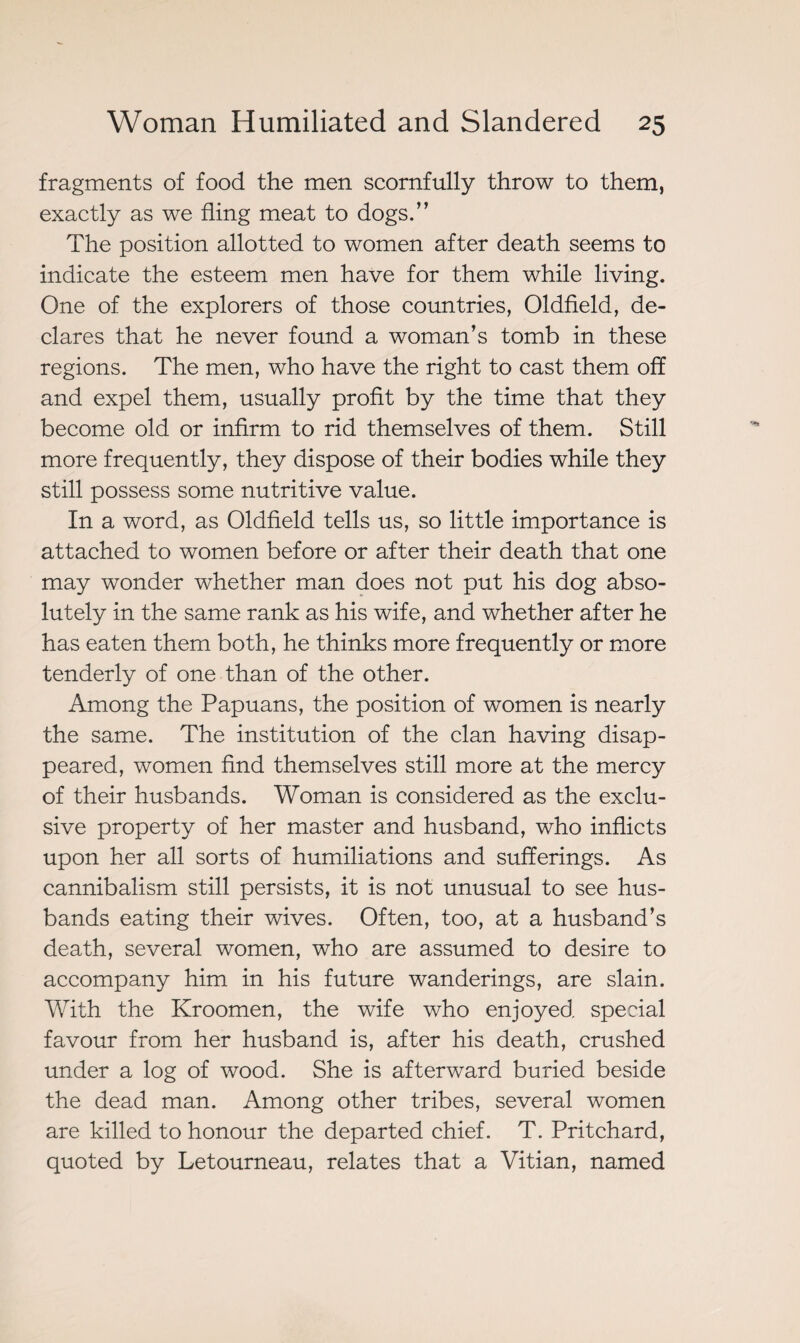 fragments of food the men scornfully throw to them, exactly as we fling meat to dogs.” The position allotted to women after death seems to indicate the esteem men have for them while living. One of the explorers of those countries, Oldfield, de¬ clares that he never found a woman’s tomb in these regions. The men, who have the right to cast them off and expel them, usually profit by the time that they become old or infirm to rid themselves of them. Still more frequently, they dispose of their bodies while they still possess some nutritive value. In a word, as Oldfield tells us, so little importance is attached to women before or after their death that one may wonder whether man does not put his dog abso¬ lutely in the same rank as his wife, and whether after he has eaten them both, he thinks more frequently or more tenderly of one than of the other. Among the Papuans, the position of women is nearly the same. The institution of the clan having disap¬ peared, women find themselves still more at the mercy of their husbands. Woman is considered as the exclu¬ sive property of her master and husband, who inflicts upon her all sorts of humiliations and sufferings. As cannibalism still persists, it is not unusual to see hus¬ bands eating their wives. Often, too, at a husband’s death, several women, who are assumed to desire to accompany him in his future wanderings, are slain. With the Kroomen, the wife who enjoyed special favour from her husband is, after his death, crushed under a log of wood. She is afterward buried beside the dead man. Among other tribes, several women are killed to honour the departed chief. T. Pritchard, quoted by Letourneau, relates that a Vitian, named