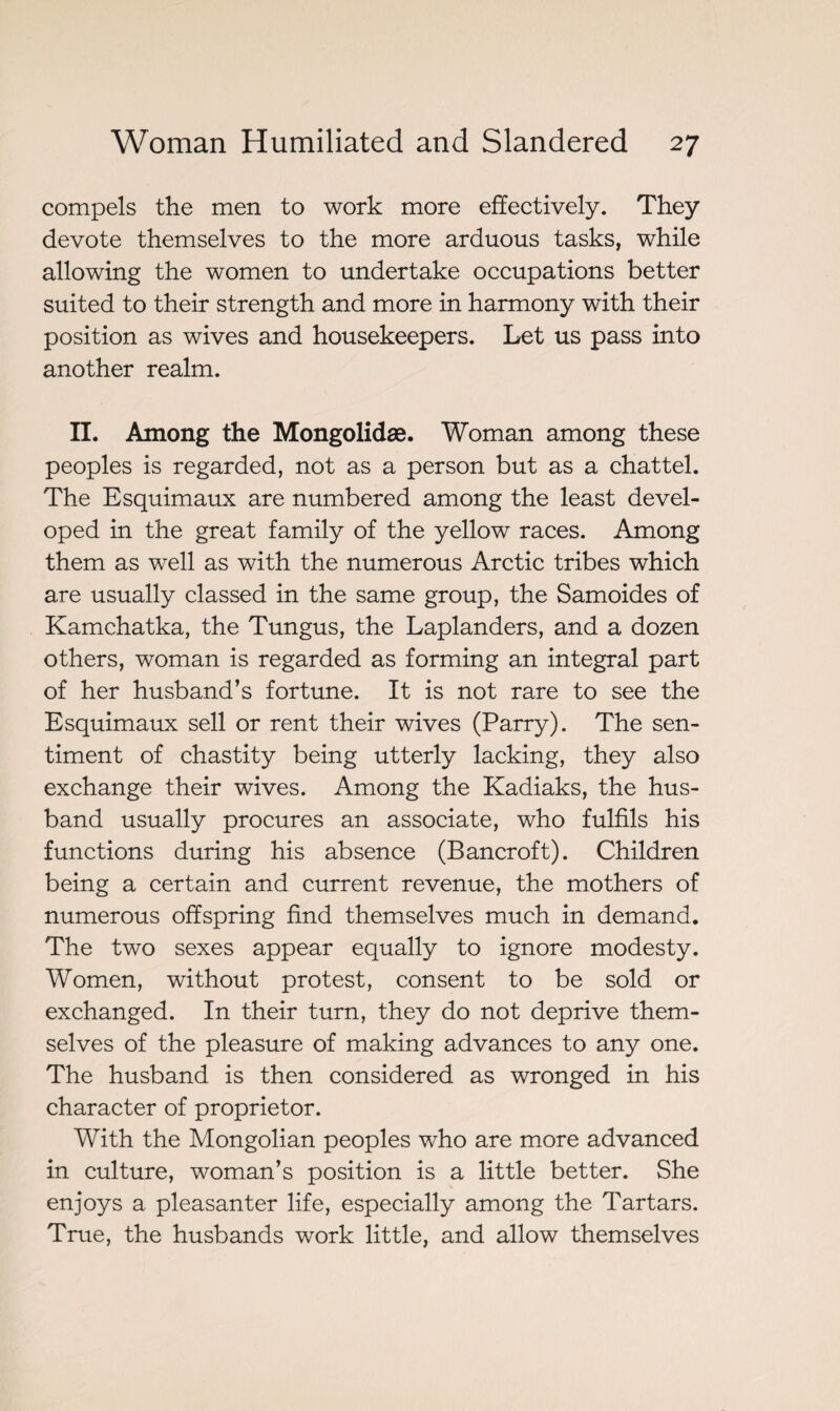 compels the men to work more effectively. They devote themselves to the more arduous tasks, while allowing the women to undertake occupations better suited to their strength and more in harmony with their position as wives and housekeepers. Let us pass into another realm. II. Among the Mongolidæ. Woman among these peoples is regarded, not as a person but as a chattel. The Esquimaux are numbered among the least devel¬ oped in the great family of the yellow races. Among them as well as with the numerous Arctic tribes which are usually classed in the same group, the Samoides of Kamchatka, the Tungus, the Laplanders, and a dozen others, woman is regarded as forming an integral part of her husband’s fortune. It is not rare to see the Esquimaux sell or rent their wives (Parry). The sen¬ timent of chastity being utterly lacking, they also exchange their wives. Among the Kadiaks, the hus¬ band usually procures an associate, who fulfils his functions during his absence (Bancroft). Children being a certain and current revenue, the mothers of numerous offspring find themselves much in demand. The two sexes appear equally to ignore modesty. Women, without protest, consent to be sold or exchanged. In their turn, they do not deprive them¬ selves of the pleasure of making advances to any one. The husband is then considered as wronged in his character of proprietor. With the Mongolian peoples who are more advanced in culture, woman’s position is a little better. She enjoys a pleasanter life, especially among the Tartars. True, the husbands work little, and allow themselves